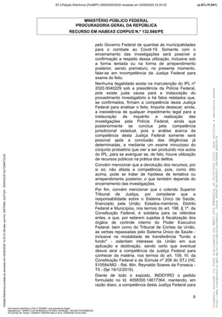 MINISTÉRIO PÚBLICO FEDERAL
PROCURADORIA GERAL DA REPÚBLICA
RECURSO EM HABEAS CORPUS N.º 132.666/PE
pelo Governo Federal de quantias às municipalidades
para o combate ao Covid-19. Somente com o
encerramento das investigações será possível a
confirmação a respeito dessa utilização, inclusive sob
a forma tentada ou na forma de arrependimento
posterior, sendo prematuro, no presente momento,
falar-se em incompetência da Justiça Federal para
exame do feito.
Nenhuma ilegalidade existe na manutenção do IPL nº
2020.0040229 sob a presidência da Polícia Federal,
pois existe justa causa para a instauração do
procedimento investigatório e há fatos relatados que,
se confirmados, firmam a competência desta Justiça
Federal para analisar o feito. Importa destacar, ainda,
a inexistência de qualquer impedimento legal para a
instauração de inquérito e realização das
investigações pela Polícia Federal, ainda que
posteriormente se conclua pela competência
jurisdicional estadual, pois a análise acerca da
competência desta Justiça Federal somente será
possível após a conclusão das diligências já
determinadas, e mediante um exame minucioso do
conjunto probatório que vier a ser produzido nos autos
do IPL, para se averiguar se, de fato, houve utilização
de recursos públicos na prática dos delitos.
Convém mencionar que a devolução dos recursos, por
si só, não afasta a competência, pois, como dito
acima, pode se tratar de hipótese de tentativa ou
arrependimento posterior, o que também depende do
encerramento das investigações.
Por fim, convém mencionar que o colendo Superior
Tribunal de Justiça, por considerar que a
responsabilidade sobre o Sistema Único de Saúde,
financiado pela União, Estados-membros, Distrito
Federal e Municípios, nos termos do art. 198, § 1º, da
Constituição Federal, é solidária para os referidos
entes, e que, por estarem sujeitas à fiscalização dos
órgãos de controle interno do Poder Executivo
Federal, bem como do Tribunal de Contas da União,
as verbas repassadas pelo Sistema Único de Saúde -
inclusive na modalidade de transferência "fundo a
fundo" - ostentam interesse da União em sua
aplicação e destinação, sendo certo que eventual
desvio atrai a competência da Justiça Federal para
conhecer da matéria, nos termos do art. 109, IV, da
Constituição Federal e da Súmula nº 208 do STJ (HC
510584/MG - Rel. Min. Reynaldo Soares da Fonseca -
T5 - Dje 19/12/2019).
Diante de todo o exposto, INDEFIRO o pedido
formulado no Id. 4058300.14617364, mantendo, em
razão disso, a competência desta Justiça Federal para
9
DocumentoassinadoviaTokendigitalmenteporMARIOLUIZBONSAGLIA,em03/09/202023:23.Paraverificaraassinaturaacesse
http://www.transparencia.mpf.mp.br/validacaodocumento.Chave9F65B7DD.B468DFD1.5EF96A8A.B0820D79
(e-STJ Fl.541)STJ-Petição Eletrônica (ParMPF) 00629355/2020 recebida em 03/09/2020 23:24:32PetiçãoEletrônicajuntadaaoprocessoem03/09/2020?s23:31:08pelousu?rio:SISTEMAJUSTIÇA-SERVIÇOSAUTOMÁTICOS
Documento eletrônico e-Pet nº 5038941 com assinatura digital
Signatário(a): MARIO LUIZ BONSAGLIA NºSérie Certificado: 7631827747342885343
Id Carimbo de Tempo: 103823511250765 Data e Hora: 03/09/2020 23:24:32hs
 