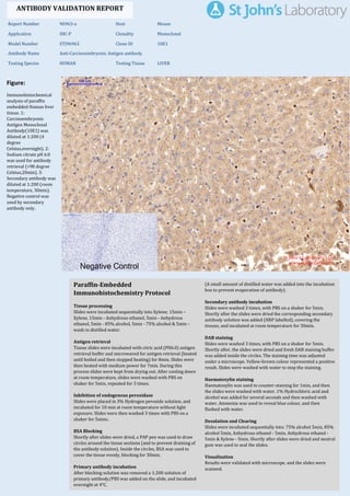 Figure:
Immunohistochemical
analysis of paraffin
embedded Human liver
tissue. 1:
Carcinoembryonic
Antigen Monoclonal
Antibody(10E1) was
diluted at 1:200 (4
degree
Celsius,overnight). 2:
Sodium citrate pH 6.0
was used for antibody
retrieval (>98 degree
Celsius,20min). 3:
Secondary antibody was
diluted at 1:200 (room
temperature, 30min).
Negative control was
used by secondary
antibody only.
Report Number 96963-a Host Mouse
Application IHC-P Clonality Monoclonal
Model Number STJ96963 Clone ID 10E1
Antibody Name Anti-Carcinoembryonic Antigen antibody
Testing Species HUMAN Testing Tissue LIVER
ANTIBODY VALIDATION REPORT
a. (A small amount of distilled water was added into the incubation
box to prevent evaporation of antibody).
29. Secondary antibody incubation
a. Slides were washed 3 times, with PBS on a shaker for 5min.
Shortly after the slides were dried the corresponding secondary
antibody solution was added (HRP labelled), covering the
tissues, and incubated at room temperature for 30min.
b.
30. DAB staining
a. Slides were washed 3 times, with PBS on a shaker for 5min.
b. Shortly after, the slides were dried and fresh DAB staining buffer
was added inside the circles. The staining time was adjusted
under a microscope. Yellow-brown colour represented a positive
result. Slides were washed with water to stop the staining.
c.
31. Haematoxylin staining
a. Haematoxylin was used to counter-staining for 1min, and then
the slides were washed with water. 1% Hydrochloric acid and
alcohol was added for several seconds and then washed with
water. Ammonia was used to reveal blue colour, and then
flushed with water.
b.
32. Desolation and Clearing
i. Slides were incubated sequentially into: 75% alcohol 5min, 85%
alcohol 5min, Anhydrous ethanol - 5min, Anhydrous ethanol -
5min & Xylene - 5min. Shortly after slides were dried and neutral
gum was used to seal the slides.
ii.
33. Visualization
a. Results were validated with microscope, and the slides were
scanned.
Paraffin-Embedded
Immunohistochemistry Protocol
23.
24. Tissue processing
a. Slides were incubated sequentially into Xylene; 15min –
Xylene, 15min - Anhydrous ethanol, 5min - Anhydrous
ethanol, 5min - 85% alcohol, 5min - 75% alcohol & 5min –
wash in distilled water.
b.
25. Antigen retrieval
a. Tissue slides were incubated with citric acid (PH6.0) antigen
retrieval buffer and microwaved for antigen retrieval (heated
until boiled and then stopped heating) for 8min. Slides were
then heated with medium power for 7min. During this
process slides were kept from drying out. After cooling down
at room temperature, slides were washed with PBS on
shaker for 5min, repeated for 3 times.
b.
26. Inhibition of endogenous peroxidase
a. Slides were placed in 3% Hydrogen peroxide solution, and
incubated for 10 min at room temperature without light
exposure. Slides were then washed 3 times with PBS on a
shaker for 5mins.
b.
27. BSA Blocking
a. Shortly after slides were dried, a PAP pen was used to draw
circles around the tissue sections (and to prevent draining of
the antibody solution). Inside the circles, BSA was used to
cover the tissue evenly, blocking for 30min.
b.
28. Primary antibody incubation
After blocking solution was removed a 1:200 solution of
primary antibody/PBS was added on the slide, and incubated
overnight at 4°C.
St John's Laboratory Ltd.
www.stjohnslabs.com
 