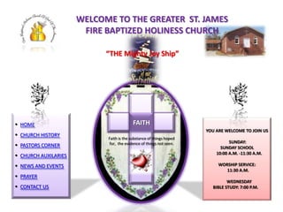 WELCOME TO THE GREATER ST. JAMES
                       FIRE BAPTIZED HOLINESS CHURCH

                            “THE Mighty Joy Ship”




 HOME                                   FAITH
                                           FF
                                        FAITH
                                                                     YOU ARE WELCOME TO JOIN US
 CHURCH HISTORY
                                              f
                            Faith is the substance of things hoped
                                                                               SUNDAY:
 PASTORS CORNER            for, the evidence of things not seen.
                                                                           SUNDAY SCHOOL
                                                                         10:00 A.M. -11:30 A.M.
 CHURCH AUXILARIES
 NEWS AND EVENTS                                                         WORSHIP SERVICE:
                                                                             11:30 A.M.
 PRAYER
                                                                              WEDNESDAY
 CONTACT US                                                           BIBLE STUDY: 7:00 P.M.
 