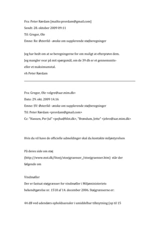 Fra:	
  Peter	
  Rørdam	
  [mailto:prordam@gmail.com]	
  
Sendt:	
  28.	
  oktober	
  2009	
  09:11	
  

Til:	
  Gregor,	
  Ole	
  
Emne:	
  Re:	
  Østerild	
  -­‐	
  ønske	
  om	
  supplerende	
  støjberegninger	
  
	
  
Jeg	
  har	
  bedt	
  om	
  at	
  se	
  beregningerne	
  for	
  om	
  muligt	
  at	
  efterprøve	
  dem.	
  

Jeg	
  mangler	
  svar	
  på	
  mit	
  spørgsmål,	
  om	
  de	
  39	
  db	
  er	
  et	
  gennemsnits-­‐	
  
eller	
  et	
  maksimumstal.	
  
vh	
  Peter	
  Rørdam	
  

_____________________________________________________________________________________________	
  
	
  

Fra:	
  Gregor,	
  Ole	
  <olgre@aar.mim.dk>	
  
Dato:	
  29.	
  okt.	
  2009	
  14.16	
  

Emne:	
  SV:	
  Østerild	
  -­‐	
  ønske	
  om	
  supplerende	
  støjberegninger	
  
Til:	
  Peter	
  Rørdam	
  <prordam@gmail.com>	
  
Cc:	
  "Hansen,	
  Per	
  Jul"	
  <pejha@blst.dk>,	
  "Brøndum,	
  Jette"	
  <jebro@aar.mim.dk>	
  

	
  
	
  
Hvis	
  du	
  vil	
  have	
  de	
  officielle	
  udmeldinger	
  skal	
  du	
  kontakte	
  miljøstyrelsen	
  
	
  

På	
  deres	
  side	
  om	
  støj	
  
(http://www.mst.dk/Stoej/stoejgraenser_/stoejgraenser.htm)	
  	
  står	
  der	
  
følgende	
  om	
  

	
  
Vindmøller	
  
Der	
  er	
  fastsat	
  støjgrænser	
  for	
  vindmøller	
  i	
  Miljøministeriets	
  
bekendtgørelse	
  nr.	
  1518	
  af	
  14.	
  december	
  2006.	
  Støjgrænserne	
  er:	
  

	
  

44	
  dB	
  ved	
  udendørs	
  opholdsarealer	
  i	
  umiddelbar	
  tilknytning	
  (op	
  til	
  15	
  
 