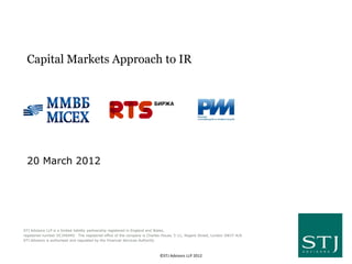 Capital Markets Approach to IR




 20 March 2012




STJ Advisors LLP is a limited liability partnership registered in England and Wales,
registered number OC340440. The registered office of the company is Charles House, 5-11, Regent Street, London SW1Y 4LR.
STJ Advisors is authorised and regulated by the Financial Services Authority



                                                                          ©STJ Advisors LLP 2012
 