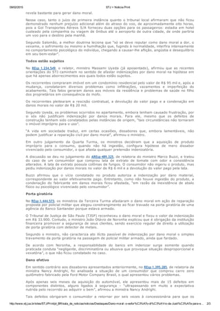09/02/2015 STJ > Noticia Print
http://www.stj.jus.br/sites/STJ/Print/pt_BR/sala_de_noticias/noticias/Destaques/Dano­moral:­o­esfor%C3%A7o­di%C3%A1rio­da­Justi%C3%A7a­para­e… 2/3
revela bastante para gerar dano moral.
Nesse  caso,  tanto  o  juízo  de  primeira  instância  quanto  o  tribunal  local  afirmaram  que  não  ficou
demonstrado nenhum prejuízo adicional além do atraso do voo, de aproximadamente oito horas,
pois a Gol Transportes Aéreos S/A forneceu duas opções para os passageiros: estadia em hotel
custeado pela companhia ou viagem de ônibus até o aeroporto de outra cidade, de onde partiria
um voo para o destino pela manhã.
Segundo Salomão, a melhor doutrina leciona que “só se deve reputar como dano moral a dor, o
vexame, o sofrimento ou mesmo a humilhação que, fugindo à normalidade, interfira intensamente
no comportamento psicológico do indivíduo, chegando a causar­lhe aflição, angústia e desequilíbrio
em seu bem­estar”.
Todos estão sujeitos
No  REsp 1.234.549,  o  relator,  ministro  Massami  Uyeda  (já  aposentado),  afirmou  que  as  recentes
orientações do STJ caminham no sentido de afastar indenizações por dano moral na hipótese em
que há apenas aborrecimentos aos quais todos estão sujeitos.
Os recorrentes compraram imóvel em um condomínio residencial pelo valor de R$ 95 mil e, após a
mudança,  constataram  diversos  problemas  como  infiltrações,  vazamentos  e  imperfeição  do
acabamento. Tais fatos geraram danos aos móveis da residência e problemas de saúde no filho
dos proprietários em consequência do mofo.
Os recorrentes pleitearam a rescisão contratual, a devolução do valor pago e a condenação em
danos morais no valor de R$ 20 mil.
Segundo Uyeda, os problemas ocorridos no apartamento, embora tenham causado frustração, por
si  sós  não  justificam  indenização  por  danos  morais.  Para  ele,  mesmo  que  os  defeitos  de
construção tenham sido constatados pelas instâncias de origem, “tais circunstâncias não tornaram
o imóvel impróprio para o uso”.
“A  vida  em  sociedade  traduz,  em  certas  ocasiões,  dissabores  que,  embora  lamentáveis,  não
podem justificar a reparação civil por dano moral”, afirmou o ministro.
Em  outro  julgamento  da  Quarta  Turma,  os  ministros  decidiram  que  a  aquisição  de  produto
impróprio  para  o  consumo,  quando  não  há  ingestão,  configura  hipótese  de  mero  dissabor
vivenciado pelo consumidor, o que afasta qualquer pretensão indenizatória.
A discussão se deu no julgamento do AREsp 489.325, de relatoria do ministro Marco Buzzi, e tratou
do  caso  de  um  consumidor  que  comprou  lata  de  extrato  de  tomate  com  odor  e  consistência
alterados. A lata de extrato possuía colônias de fungos. O consumidor não ingeriu o produto, mas
pediu indenização por danos morais no valor de R$ 6 mil e a devolução do valor pago pela lata.
Buzzi  afirmou  que  o  vício  constatado  no  produto  autoriza  a  indenização  por  dano  material,
correspondente ao valor efetivamente pago. Entretanto, como não houve ingestão do produto, a
condenação  do  fabricante  em  danos  morais  ficou  afastada,  “em  razão  da  inexistência  de  abalo
físico ou psicológico vivenciado pelo consumidor”.
Porta giratória
No REsp 1.444.573, os ministros da Terceira Turma afastaram o dano moral em ação de reparação
proposta por policial militar que alegou constrangimento ao ficar travado na porta giratória de uma
agência do Banco Santander porque estava armado.
O Tribunal de Justiça de São Paulo (TJSP) reconheceu o dano moral e fixou o valor da indenização
em R$ 33.900. Contudo, o ministro João Otávio de Noronha explicou que é obrigação da instituição
financeira promover a segurança de seus clientes, sendo exercício regular de direito a utilização
de porta giratória com detector de metais.
Segundo o ministro, não caracteriza ato ilícito passível de indenização por dano moral o simples
travamento da porta giratória na passagem de policial militar armado, ainda que fardado.
De  acordo  com  Noronha,  a  responsabilidade  do  banco  em  indenizar  surge  somente  quando
praticada conduta “negligente, discriminatória ou abusiva que provoque situação desproporcional e
vexatória”, o que não ficou constatado no caso.
Dano efetivo
Em sentido contrário aos dissabores apresentados anteriormente, no REsp 1.395.285, de relatoria da
ministra  Nancy  Andrighi,  foi  analisada  a  situação  de  um  consumidor  que  comprou  carro  zero
quilômetro fabricado pela Ford Motor Company Brasil, o qual apresentou vários problemas.
Após  apenas  seis  meses  da  aquisição  do  automóvel,  ele  apresentou  mais  de  15  defeitos  em
componentes  distintos,  alguns  ligados  à  segurança  –  “ultrapassando  em  muito  a  expectativa
nutrida pelo recorrido ao adquirir o bem”, afirmou a ministra Nancy Andrighi.
Tais  defeitos  obrigaram  o  consumidor  a  retornar  por  seis  vezes  à  concessionária  para  que  os
 