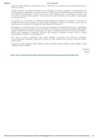09/02/2015 STJ > Noticia Print
http://www.stj.jus.br/sites/STJ/Print/pt_BR/sala_de_noticias/noticias/Destaques/Dano­moral:­o­esfor%C3%A7o­di%C3%A1rio­da­Justi%C3%A7a­para­e… 3/3
reparos fossem efetuados. Ainda por cima, na última vez, um preposto da concessionária bateu o
carro do cliente.
A ação proposta na primeira instância era de rescisão do negócio, cumulada com restituição dos
valores pagos e indenização por danos morais. O TJSP fixou a indenização por danos morais em
R$  7.600.  Inconformada,  a  Ford  recorreu  ao  STJ  alegando  que  os  percalços  sofridos  pelo
consumidor caracterizavam apenas “um inconveniente, um transtorno sem qualquer repercussão
no mundo exterior”.
De  acordo  com  a  ministra,  em  regra,  eventual  defeito  em  veículo  se  enquadra  no  conceito  de
simples aborrecimento, incapaz de causar abalo psicológico, “sendo de se esperar certo grau de
tolerância do consumidor na solução do problema pelo fornecedor”.
Entretanto, os ministros da Terceira Turma foram unânimes no entendimento de que a quantidade
de defeitos apresentados pelo veículo extrapolou o razoável, inclusive porque parte deles estava
ligada a problemas no cinto de segurança, nos discos e pastilhas de freio e na barra de direção –
fatores  que,  segundo  o  colegiado,  reduzem  não  apenas  a  utilidade  do  bem,  mas  a  própria
segurança do condutor e dos passageiros.
Por  isso,  a  Turma  considerou  que  esses  defeitos  “causaram  ao  recorrido  frustração,
constrangimento e angústia, superando a esfera do mero dissabor para invadir a seara do efetivo
abalo moral”.
Processos:  REsp  1399931;  REsp  1269246;  REsp  1234549;  AREsp  489325;  AREsp  498961;  REsp
1444573; REsp 1395285
Imprimir
Fechar
 
©1996 ­ 2014 ­ Superior Tribunal de Justiça. Todos os direitos reservados. Reprodução permitida se citada a fonte
 