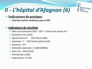 II - L’hôpital d’Afagnan (6)
 Indicateurs de pratique
 Tout bon sauf les ventouses, peu ce CPN

 Indicateurs de résultats
 Nbre accouchements 2013: 1027 – Enfants nés vivants 917
 Césarienne 421 (41%)
 Hg post-partum?
 Eclampsie : ?

CHR Tsévié 2,66%
CHR Tsévié toxémie 8,3%

 Ventouse : 3!!!

 Mortalité maternelle : 4 (390/100000)
 Mort-nés : 104 (10,2%)
 Prématurité: 5,93%
 Hypotrophie: 17,55%

13

 