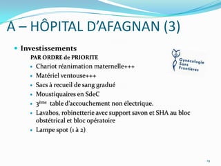 A – HÔPITAL D’AFAGNAN (3)
 Investissements
PAR ORDRE de PRIORITE









Chariot réanimation maternelle+++
Matériel ventouse+++
Sacs à recueil de sang gradué
Moustiquaires en SdeC
3ème table d’accouchement non électrique.
Lavabos, robinetterie avec support savon et SHA au bloc
obstétrical et bloc opératoire
Lampe spot (1 à 2)

19

 