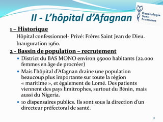 II - L’hôpital d’Afagnan
1 – Historique
Hôpital confessionnel- Privé: Frères Saint Jean de Dieu.
Inauguration 1960.

2 - Bassin de population – recrutement
 District du BAS MONO environ 95000 habitants (22.000

femmes en âge de procréer)
 Mais l’hôpital d’Afagnan draine une population
beaucoup plus importante sur toute la région
« maritime », et également de Lomé. Des patients
viennent des pays limitrophes, surtout du Bénin, mais
aussi du Nigeria.
 10 dispensaires publics. Ils sont sous la direction d’un
directeur préfectoral de santé.
8

 