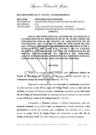 Superior Tribunal de Justiça
RECURSO ESPECIAL Nº 1.513.211 - SP (2015/0014834-4)
RELATOR : MINISTRO FELIX FISCHER
RECORRENTE : MINISTÉRIO PÚBLICO DO ESTADO DE SÃO PAULO
RECORRIDO : G B
ADVOGADOS : LUIS AUGUSTO JUVENAZZO - SP186023
BÁRBARA SEGURO RONCHI E OUTRO(S) - SP380426
EMENTA
PENAL. RECURSO ESPECIAL. ESTUPRO DE VULNERÁVEL E
FAVORECIMENTO DA PROSTITUIÇÃO OU DE OUTRA FORMA DE
EXPLORAÇÃO SEXUAL DE CRIANÇA OU ADOLESCENTE OU DE
VULNERÁVEL. ART. 217-A DO CP. ERRO DE TIPO. IDADE DE UMA
DAS VÍTIMAS. PRETENSÃO DE REFORMA DE PREMISSA FÁTICA.
SÚMULA 07/STJ. ART. 218-B, § 2.º, INCISO I, DO CP. CLIENTE
OCASIONAL. POSSIBILIDADE, EM TESE, DE CONFIGURAÇÃO DO
DELITO. DESNECESSIDADE DA PRESENÇA DE TERCEIRO,
AGENTE EXPLORADOR DA PROSTITUIÇÃO. RECURSO ESPECIAL
CONHECIDO EM PARTE E, NESSA EXTENSÃO, PROVIDO.
DECISÃO
Trata-se de recurso especial interposto pelo Ministério Público do
Estado de São Paulo (fls. 392-465), em face de v. acórdão proferido pelo eg.
Tribunal de Justiça do Estado de São Paulo (fls. 345-374).
Depreende-se dos autos que o ora recorrido foi condenado, pela prática
do delito previsto no art. 217-A, caput, do Código Penal, à pena de oito anos de
reclusão, em regime inicialmente fechado, e absolvido, com fulcro no art. 386, inciso
III, do Código de Processo Penal, da imputação de haver incorrido no tipo criminal
do art. 218-B, § 2.º, inciso I, do Código Penal (fls. 152-167).
Irresignados, o Parquet estadual e a Defesa interpuseram, cada um,
apelação criminal, na eg. Corte a quo, que desproveu o recurso ministerial e deu
provimento ao recurso do acusado, para o absolver "da imputação de se achar
incurso no artigo 217-A, do Código Penal, com fundamento no art. 386, III, do
Código de Processo Penal" (fl. 345). Transcrevo, a seguir, a ementa do julgado:
Documento: 80619677 - Despacho / Decisão - Site certificado - DJe: 28/02/2018 Página 1 de 17
 