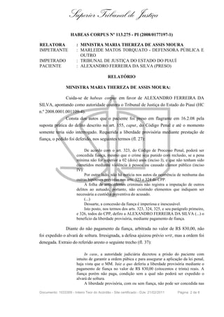 Superior Tribunal de Justiça
                    HABEAS CORPUS Nº 113.275 - PI (2008/0177197-1)

RELATORA               : MINISTRA MARIA THEREZA DE ASSIS MOURA
IMPETRANTE             : MARLEIDE MATOS TORQUATO - DEFENSORA PÚBLICA E
                         OUTRO
IMPETRADO              : TRIBUNAL DE JUSTIÇA DO ESTADO DO PIAUÍ
PACIENTE               : ALEXANDRO FERREIRA DA SILVA (PRESO)

                                            RELATÓRIO

                 MINISTRA MARIA THEREZA DE ASSIS MOURA:

                 Cuida-se de habeas corpus em favor de ALEXANDRO FERREIRA DA
SILVA, apontando como autoridade coatora o Tribunal de Justiça do Estado do Piauí (HC
n.º 2008.0001.001109-4).
                 Consta dos autos que o paciente foi preso em flagrante em 16.2.08 pela
suposta prática do delito descrito no art. 155, caput , do Código Penal e até o momento
somente teria sido interrogado. Requerida a liberdade provisória mediante prestação de
fiança, o pedido foi deferido, nos seguintes termos (fl. 27):

                             De acordo com o art. 323, do Código de Processo Penal, poderá ser
                        concedida fiança, mesmo que o crime seja punido com reclusão, se a pena
                        mínima não for superior a 02 (dois) anos (inciso I), e que não tenham sido
                        cometidos mediante violência à pessoa ou causado clamor público (inciso
                        IV).
                             Por outro lado, não há notícia nos autos da ocorrência de nenhuma das
                        outras hipóteses previstas nos arts. 323 e 324 do CPP.
                             A folha de antecedentes criminais não registra a imputação de outros
                        delitos ao autuado, portanto, não existindo elementos que indiquem ser
                        necessária a custódia preventiva do acusado.
                             (...)
                             Dessarte, a concessão da fiança é imperiosa e inescusável.
                             Isto posto, nos termos dos arts. 323, 324, 325, e seu parágrafo primeiro,
                        e 326, todos do CPP, defiro a ALEXANDRO FERREIRA DA SILVA (...) o
                        beneficio da liberdade provisória, mediante pagamento de fiança.

                 Diante do não pagamento da fiança, arbitrada no valor de R$ 830,00, não
foi expedido o alvará de soltura. Irresignada, a defesa ajuizou prévio writ, mas a ordem foi
denegada. Extraio do referido aresto o seguinte trecho (fl. 37):

                             In casu, a autoridade judiciária decretou a prisão do paciente com
                        intuito de garantir a ordem púbica e para assegurar a aplicação da lei penal,
                        haja vista que o MM. Juiz a quo deferiu a liberdade provisória mediante o
                        pagamento de fiança no valor de R$ 830,00 (oitocentos e trinta) reais. A
                        fiança porém não paga, condição sem a qual não poderá ser expedido o
                        alvará de soltura.
                             A liberdade provisória, com ou sem fiança, não pode ser concedida nas

Documento: 1033309 - Inteiro Teor do Acórdão - Site certificado - DJe: 21/02/2011    Página 2 de 8
 