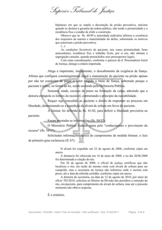 Superior Tribunal de Justiça
                        hipóteses em que se impõe a decretação da prisão preventiva, máxime
                        quando se destina à garantia da ordem pública, não tendo a primariedade e a
                        residência fixa o condão de elidir a constrição.
                             Observo que às fls. 48/49 a autoridade judiciária afirmou a existência
                        dos requisitos de autoria e materialidade do delito, subsistindo os motivos
                        que autorizam a prisão preventiva.
                             (...)
                             As condições favoráveis do paciente, tais como primariedade, bons
                        antecedentes, residência fixa e trabalho lícito, por si sós, não obstam a
                        segregação cautelar, quando preenchidos seus pressupostos legais.
                             Com estas considerações, conforme o parecer da d. Procuradoria Geral
                        de Justiça, denego a ordem impetrada.

                 Alega a impetrante, inicialmente, o descabimento da exigência de fiança.
Afirma que configura constrangimento ilegal a manutenção do paciente na prisão apenas
por não ter condições de pagar o valor exigido a título de fiança, sobretudo porque o
paciente é pobre, na forma da lei, sendo assistido pela Defensoria Pública.
                 Sustenta, ainda, excesso de prazo na formação da culpa, aduzindo que a
demora extrapola os limites do razoável, contrariando o princípio da razoabilidade.
                 Requer seja concedido ao paciente o direito de responder ao processo em
liberdade, determinando-se a expedição de alvará de soltura em favor do paciente.
                 A liminar foi deferida às fls. 41/42, para deferir a liberdade provisória ao
paciente.
                 Foram prestadas as informações (fls. 50/52).
                 O Ministério Público Federal opina pelo "conhecimento e provimento do
recurso" (fls. 54/57).
                 Solicitadas informações acerca do cumprimento da medida liminar, o Juiz
de primeiro grau esclareceu (fl. 67):

                             O alvará foi expedido em 22 de agosto de 2008, conforme cópia em
                        anexo.
                             A denúncia foi oferecida em 16 de maio de 2008, e no dia 20.06.2008
                        foi determinada a citação do réu.
                             Em 26 de agosto de 2008, o oficial de justiça certificou que não
                        localizou o réu, em razão do mesmo estar com alvará de soltura para ser
                        cumprido, mas a secretaria da Justiça não informou onde o mesmo está
                        preso, até a data da referida certidão, conforme cópia em anexo.
                             A diretora de secretaria, na data de 12 de agosto de 2010, por meio do
                        ofício 703/2010, solicitou ao Diretor da Divisão dos presídios a remoção do
                        réu, ora paciente, para cumprimento do alvará de soltura, mas até o presente
                        momento não obteve resposta.

                 É o relatório.




Documento: 1033309 - Inteiro Teor do Acórdão - Site certificado - DJe: 21/02/2011   Página 3 de 8
 