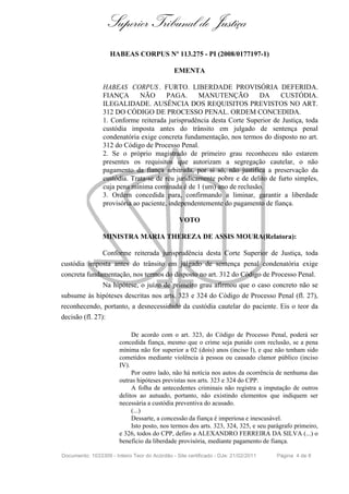 Superior Tribunal de Justiça
                    HABEAS CORPUS Nº 113.275 - PI (2008/0177197-1)

                                              EMENTA

                 HABEAS CORPUS . FURTO. LIBERDADE PROVISÓRIA DEFERIDA.
                 FIANÇA       NÃO       PAGA.      MANUTENÇÃO          DA      CUSTÓDIA.
                 ILEGALIDADE. AUSÊNCIA DOS REQUISITOS PREVISTOS NO ART.
                 312 DO CÓDIGO DE PROCESSO PENAL. ORDEM CONCEDIDA.
                 1. Conforme reiterada jurisprudência desta Corte Superior de Justiça, toda
                 custódia imposta antes do trânsito em julgado de sentença penal
                 condenatória exige concreta fundamentação, nos termos do disposto no art.
                 312 do Código de Processo Penal.
                 2. Se o próprio magistrado de primeiro grau reconheceu não estarem
                 presentes os requisitos que autorizam a segregação cautelar, o não
                 pagamento da fiança arbitrada, por si só, não justifica a preservação da
                 custódia. Trata-se de réu juridicamente pobre e de delito de furto simples,
                 cuja pena mínima cominada é de 1 (um) ano de reclusão.
                 3. Ordem concedida para, confirmando a liminar, garantir a liberdade
                 provisória ao paciente, independentemente do pagamento de fiança.

                                                VOTO

                 MINISTRA MARIA THEREZA DE ASSIS MOURA(Relatora):

                 Conforme reiterada jurisprudência desta Corte Superior de Justiça, toda
custódia imposta antes do trânsito em julgado de sentença penal condenatória exige
concreta fundamentação, nos termos do disposto no art. 312 do Código de Processo Penal.
                 Na hipótese, o juízo de primeiro grau afirmou que o caso concreto não se
subsume às hipóteses descritas nos arts. 323 e 324 do Código de Processo Penal (fl. 27),
reconhecendo, portanto, a desnecessidade da custódia cautelar do paciente. Eis o teor da
decisão (fl. 27):

                             De acordo com o art. 323, do Código de Processo Penal, poderá ser
                        concedida fiança, mesmo que o crime seja punido com reclusão, se a pena
                        mínima não for superior a 02 (dois) anos (inciso I), e que não tenham sido
                        cometidos mediante violência à pessoa ou causado clamor público (inciso
                        IV).
                             Por outro lado, não há notícia nos autos da ocorrência de nenhuma das
                        outras hipóteses previstas nos arts. 323 e 324 do CPP.
                             A folha de antecedentes criminais não registra a imputação de outros
                        delitos ao autuado, portanto, não existindo elementos que indiquem ser
                        necessária a custódia preventiva do acusado.
                             (...)
                             Dessarte, a concessão da fiança é imperiosa e inescusável.
                             Isto posto, nos termos dos arts. 323, 324, 325, e seu parágrafo primeiro,
                        e 326, todos do CPP, defiro a ALEXANDRO FERREIRA DA SILVA (...) o
                        beneficio da liberdade provisória, mediante pagamento de fiança.

Documento: 1033309 - Inteiro Teor do Acórdão - Site certificado - DJe: 21/02/2011    Página 4 de 8
 