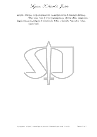 Superior Tribunal de Justiça
garantir a liberdade provisória ao paciente, independentemente do pagamento de fiança.
                 Oficie-se ao Juízo de primeiro grau para que informe sobre o cumprimento
da presente decisão, sob pena de comunicação do fato ao Conselho Nacional de Justiça.
                 É como voto.




Documento: 1033309 - Inteiro Teor do Acórdão - Site certificado - DJe: 21/02/2011   Página 7 de 8
 
