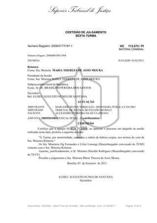 Superior Tribunal de Justiça

                                  CERTIDÃO DE JULGAMENTO
                                        SEXTA TURMA


Número Registro: 2008/0177197-1                                                      HC     113.275 / PI
                                                                                    MATÉRIA CRIMINAL

Número Origem: 200800010011094
EM MESA                                                                             JULGADO: 03/02/2011

Relatora
Exma. Sra. Ministra MARIA THEREZA DE ASSIS MOURA
Presidente da Sessão
Exma. Sra. Ministra MARIA THEREZA DE ASSIS MOURA
Subprocurador-Geral da República
Exmo. Sr. Dr. BRASILINO PEREIRA DOS SANTOS
Secretário
Bel. ELISEU AUGUSTO NUNES DE SANTANA
                                              AUTUAÇÃO
IMPETRANTE             : MARLEIDE MATOS TORQUATO - DEFENSORA PÚBLICA E OUTRO
IMPETRADO              : TRIBUNAL DE JUSTIÇA DO ESTADO DO PIAUÍ
PACIENTE               : ALEXANDRO FERREIRA DA SILVA (PRESO)
ASSUNTO: DIREITO PROCESSUAL PENAL - Prisão Preventiva

                                              CERTIDÃO
         Certifico que a egrégia SEXTA TURMA, ao apreciar o processo em epígrafe na sessão
realizada nesta data, proferiu a seguinte decisão:
         "A Turma, por unanimidade, concedeu a ordem de habeas corpus, nos termos do voto da
Sra. Ministra Relatora."
         Os Srs. Ministros Og Fernandes e Celso Limongi (Desembargador convocado do TJ/SP)
votaram com a Sra. Ministra Relatora.
         Ausente, justificadamente, o Sr. Ministro Haroldo Rodrigues (Desembargador convocado
do TJ/CE).
         Presidiu o julgamento a Sra. Ministra Maria Thereza de Assis Moura.
                                    Brasília, 03 de fevereiro de 2011



                            ELISEU AUGUSTO NUNES DE SANTANA
                                        Secretário




Documento: 1033309 - Inteiro Teor do Acórdão - Site certificado - DJe: 21/02/2011         Página 8 de 8
 