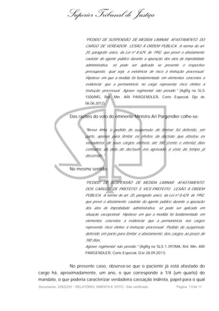 Superior Tribunal de Justiça

                           "PEDIDO DE SUSPENSÃO DE MEDIDA LIMINAR. AFASTAMENTO DO
                           CARGO DE VEREADOR. LESÃO À ORDEM PÚBLICA. A norma do art.
                           20, parágrafo único, da Lei nº 8.429, de 1992, que prevê o afastamento
                           cautelar do agente público durante a apuração dos atos de improbidade
                           administrativa,   só   pode   ser   aplicada   se   presente   o respectivo
                           pressuposto, qual seja, a existência de risco à instrução processual.
                           Hipótese em que a medida foi fundamentada em elementos concretos a
                           evidenciar que a permanência no cargo representa risco efetivo à
                           instrução processual. Agravo regimental não provido." (AgRg na SLS
                           1500/MG, Rel. Min. ARI PARGENDLER, Corte Especial, Dje de
                           06.06.2012)


                  Das razões do voto do eminente Ministro Ari Pargendler colhe-se:

                           "Nessa linha, o pedido de suspensão de liminar foi deferido, em
                           parte, apenas para limitar os efeitos da decisão que afastou os
                           vereadores de seus cargos eletivos até 180 (cento e oitenta) dias
                           contados da data do decisum ora agravado à vista do tempo já
                           decorrido ."


                  No mesmo sentido:


                           "PEDIDO DE SUSPENSÃO DE MEDIDA LIMINAR. AFASTAMENTO
                           DOS CARGOS DE PREFEITO E VICE-PREFEITO. LESÃO À ORDEM
                           PÚBLICA. A norma do art. 20, parágrafo único, da Lei nº 8.429, de 1992,
                           que prevê o afastamento cautelar do agente público durante a apuração
                           dos atos de improbidade administrativa, só pode ser aplicada em
                           situação excepcional. Hipótese em que a medida foi fundamentada em
                           elementos concretos a evidenciar que a permanência              nos cargos
                           representa risco efetivo à instrução processual. Pedido de suspensão
                           deferido em parte para limitar o afastamento dos cargos ao prazo de
                           180 dias.
                           Agravo regimental não provido." (AgRg na SLS 1.397/MA, Rel. Min. ARI
                           PARGENDLER, Corte Especial, DJe 28.09.2011)


                  No presente caso, observa-se que o paciente já está afastado do
cargo há, aproximadamente, um ano, o que corresponde a 1/4 (um quarto) do
mandato, o que poderia caracterizar verdadeira cassação indireta, papel para o qual
Documento: 22822257 - RELATÓRIO, EMENTA E VOTO - Site certificado                    Página 1 0 de 11
 