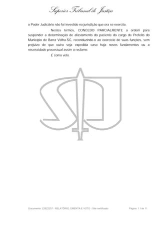 Superior Tribunal de Justiça
o Poder Judiciário não foi investido na jurisdição que ora se exercita.
              Nestes termos, CONCEDO PARCIALMENTE a ordem para
suspender a determinação de afastamento do paciente do cargo de Prefeito do
Município de Barra Velha-SC, reconduzindo-o ao exercício de suas funções, sem
prejuízo de que outra seja expedida caso haja novos fundamentos ou a
necessidade processual assim o reclame.
                  É como voto.




Documento: 22822257 - RELATÓRIO, EMENTA E VOTO - Site certificado         Página 1 1 de 11
 