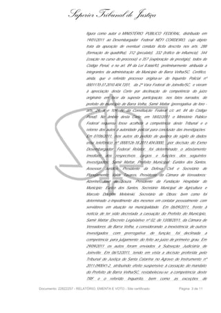 Superior Tribunal de Justiça
                           figura como autor o MINISTÉRIO PÚBLICO FEDERAL, distribuído em
                           19/01/2011 ao Desembargador Federal NÉFI CORDEIRO, cujo objeto
                           trata da apuração de eventual conduta ilícita descrita nos arts. 288
                           (formação de quadrilha), 312 (peculato), 332 (tráfico de influência), 344
                           (coação no curso do processo) e 357 (exploração de prestígio), todos do
                           Código Penal, e no art. 89 da Lei 8.666/93, preliminarmente atribuída a
                           integrantes da administração do Município de Barra Velha/SC. Certifico,
                           ainda, que o referido processo origina-se do Inquérito Policial nº
                           0001170-37.2010.404.7201, da 2ª Vara Federal de Joinville/SC, e vieram
                           à apreciação desta Corte por declinação de competência do juízo
                           originário em face da suposta participação, nos fatos narrados, do
                           prefeito do município de Barra Velha, Samir Mattar (prerrogativa de foro -
                           arts. 29, X e 109, IV, da Constituição Federal c/c art. 84 do Código
                           Penal). No âmbito desta Corte, em 18/02/2011 o Ministério Público
                           Federal requereu fosse acolhida a competência deste Tribunal e o
                           retorno dos autos à autoridade policial para conclusão das investigações.
                           Em 07/06/2011, nos autos do pedido de quebra de sigilo de dados
                           e/ou telefônico nº 0000126-18.2011.404.0000,               por decisão do Exmo
                           Desembargador        Federal Relator, foi determinado o afastamento
                           imediato    dos      respectivos       cargos     e    funções         dos   seguintes
                           investigados: Samir Mattar, Prefeito Municipal ; Eurides dos Santos,
                           Assessor    Jurídico,     Presidente      da Defesa       Civil    e Secretário       de
                           Planejamento; Valdir Tavares, Presidente da Câmara de Vereadores;
                           Alzerino   José de Souza, Presidente              da Fundação            Hospitalar   do
                           Município; Eurico dos Santos, Secretário Municipal de Agricultura e
                           Marcelo    Douglas      Meteleski,   Secretário       de Obras; bem como foi
                           determinado o impedimento dos mesmos em contatar pessoalmente com
                           servidores em atuação na municipalidade. Em 06/09/2011, frente à
                           notícia de ter sido decretada a cassação do Prefeito do Munícipio,
                           Samir Mattar (Decreto Legislativo nº 02, de 13/08/2011, da Câmara de
                           Vereadores de Barra Velha, e considerando a inexistência de outros
                           investigados      com      prerrogativa     de        função,     foi    declinada      a
                           competência para julgamento do feito ao juízo de primeiro grau. Em
                           29/09/2011 os autos foram enviados à Subseção Judiciária de
                           Joinville. Em 06/12/2011, tendo em vista a decisão proferida pelo
                           Tribunal de Justiça de Santa Catarina no Agravo de Instrumento nº
                           2011.090041-2, atribuindo efeito suspensivo à cassação do mandato
                           do Prefeito de Barra Velha/SC, restabeleceu-se a competência deste
                           TRF    e   o   referido      Inquérito,     bem       como        as    exceções      de

Documento: 22822257 - RELATÓRIO, EMENTA E VOTO - Site certificado                                 Página 3 de 11
 