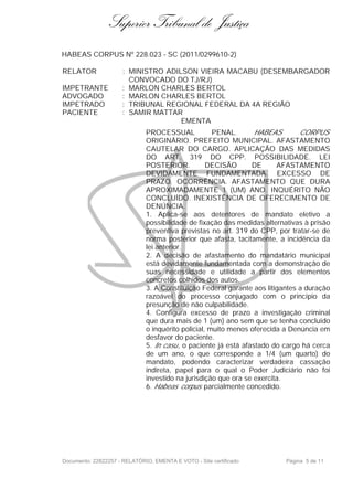 Superior Tribunal de Justiça
HABEAS CORPUS Nº 228.023 - SC (2011/0299610-2)

RELATOR               : MINISTRO ADILSON VIEIRA MACABU (DESEMBARGADOR
                        CONVOCADO DO TJ/RJ)
IMPETRANTE            : MARLON CHARLES BERTOL
ADVOGADO              : MARLON CHARLES BERTOL
IMPETRADO             : TRIBUNAL REGIONAL FEDERAL DA 4A REGIÃO
PACIENTE              : SAMIR MATTAR
                                     EMENTA
                              PROCESSUAL             PENAL.      HABEAS        CORPUS
                              ORIGINÁRIO. PREFEITO MUNICIPAL. AFASTAMENTO
                              CAUTELAR DO CARGO. APLICAÇÃO DAS MEDIDAS
                              DO ART. 319 DO CPP. POSSIBILIDADE. LEI
                              POSTERIOR.           DECISÃO      DE      AFASTAMENTO
                              DEVIDAMENTE FUNDAMENTADA. EXCESSO DE
                              PRAZO. OCORRÊNCIA. AFASTAMENTO QUE DURA
                              APROXIMADAMENTE 1 (UM) ANO. INQUÉRITO NÃO
                              CONCLUÍDO. INEXISTÊNCIA DE OFERECIMENTO DE
                              DENÚNCIA.
                              1. Aplica-se aos detentores de mandato eletivo a
                              possibilidade de fixação das medidas alternativas à prisão
                              preventiva previstas no art. 319 do CPP, por tratar-se de
                              norma posterior que afasta, tacitamente, a incidência da
                              lei anterior.
                              2. A decisão de afastamento do mandatário municipal
                              está devidamente fundamentada com a demonstração de
                              suas necessidade e utilidade a partir dos elementos
                              concretos colhidos dos autos.
                              3. A Constituição Federal garante aos litigantes a duração
                              razoável do processo conjugado com o princípio da
                              presunção de não culpabilidade.
                              4. Configura excesso de prazo a investigação criminal
                              que dura mais de 1 (um) ano sem que se tenha concluído
                              o inquérito policial, muito menos oferecida a Denúncia em
                              desfavor do paciente.
                              5. In casu, o paciente já está afastado do cargo há cerca
                              de um ano, o que corresponde a 1/4 (um quarto) do
                              mandato, podendo caracterizar verdadeira cassação
                              indireta, papel para o qual o Poder Judiciário não foi
                              investido na jurisdição que ora se exercita.
                              6. Habeas corpus parcialmente concedido.




Documento: 22822257 - RELATÓRIO, EMENTA E VOTO - Site certificado         Página 5 de 11
 