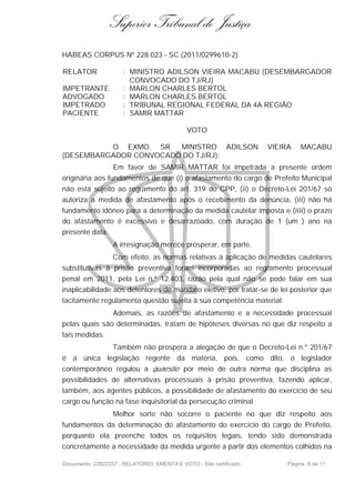 Superior Tribunal de Justiça
HABEAS CORPUS Nº 228.023 - SC (2011/0299610-2)

RELATOR               : MINISTRO ADILSON VIEIRA MACABU (DESEMBARGADOR
                        CONVOCADO DO TJ/RJ)
IMPETRANTE            : MARLON CHARLES BERTOL
ADVOGADO              : MARLON CHARLES BERTOL
IMPETRADO             : TRIBUNAL REGIONAL FEDERAL DA 4A REGIÃO
PACIENTE              : SAMIR MATTAR

                                             VOTO

          O EXMO. SR. MINISTRO ADILSON                              VIEIRA   MACABU
(DESEMBARGADOR CONVOCADO DO TJ/RJ):
                  Em favor de SAMIR MATTAR foi impetrada a presente ordem
originária aos fundamentos de que (i) o afastamento do cargo de Prefeito Municipal
não está sujeito ao regramento do art. 319 do CPP, (ii) o Decreto-Lei 201/67 só
autoriza a medida de afastamento após o recebimento da denúncia, (iii) não há
fundamento idôneo para a determinação da medida cautelar imposta e (iiii) o prazo
do afastamento é excessivo e desarrazoado, com duração de 1 (um ) ano na
presente data.
                  A irresignação merece prosperar, em parte.
                  Com efeito, as normas relativas à aplicação de medidas cautelares
substitutivas à prisão preventiva foram incorporadas ao regramento processual
penal em 2011, pela Lei n.º 12.403, razão pela qual não se pode falar em sua
inaplicabilidade aos detentores de mandato eletivo, por tratar-se de lei posterior que
tacitamente regulamenta questão sujeita à sua competência material.
                  Ademais, as razões de afastamento e a necessidade processual
pelas quais são determinadas, tratam de hipóteses diversas no que diz respeito a
tais medidas.
                  Também não prospera a alegação de que o Decreto-Lei n.º 201/67
é a única legislação regente da matéria, pois, como dito, o legislador
contemporâneo regulou a quaestio por meio de outra norma que disciplina as
possibilidades de alternativas processuais à prisão preventiva, fazendo aplicar,
também, aos agentes públicos, a possibilidade de afastamento do exercício de seu
cargo ou função na fase inquisitorial da persecução criminal.
                  Melhor sorte não socorre o paciente no que diz respeito aos
fundamentos da determinação do afastamento do exercício do cargo de Prefeito,
porquanto ela preenche todos os requisitos legais, tendo sido demonstrada
concretamente a necessidade da medida urgente a partir dos elementos colhidos na

Documento: 22822257 - RELATÓRIO, EMENTA E VOTO - Site certificado        Página 6 de 11
 