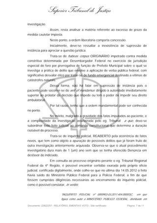 Superior Tribunal de Justiça
investigação.
                  Assim, resta analisar a matéria referente ao excesso de prazo da
medida cautelar imposta.
                  Neste ponto, a ordem liberatória comporta concessão.
                  Inicialmente, deve-se ressaltar a inexistência de supressão de
instância para apreciar a questão jurídica.
                Trata-se de habeas corpus ORIGINÁRIO impetrado contra medida
constritiva determinada por Desembargador Federal no exercício da jurisdição
especial do foro por prerrogativa de função de Prefeito Municipal sobre o qual se
investiga a prática de delito que envolve a aplicação de verba pública federal, com
significativo desvalor ético por tratar-se de fundo emergencial destinado a vítimas de
catástrofes naturais.
                  Dessa forma, não há falar em supressão de instância pois o
paciente pode socorrer-se do writ of mandamus dirigido à autoridade imediatamente
superior ao prolator da decisão que impede ou tem o poder de impedir seu direito
ambulatorial.
                  Por tal razão, tenho que a ordem mandamental pode ser conhecida
no ponto.
                  No mérito, malgrado a gravidade dos fatos imputados ao paciente, e
a complexidade da investigação asseverada pelo eg. Tribunal                  a quo, deve-se
subordinar todo feito judicial ao comando constitucional que determina a duração
razoável do processo.
              Trata-se de inquérito policial, REABERTO pela ocorrência de fatos
novos, que tem como objeto a apuração de possíveis delitos que já foram fruto de
outra investigação anteriormente arquivada. Observa-se que o atual procedimento
investigatório dura mais de 1 (um) ano sem que se tenha oferecido Denúncia em
desfavor do indiciado.
                  Em consulta ao processo originário perante o eg. Tribunal Regional
Federal da 4ª Região, é possível encontrar certidão exarada pelo próprio ofício
judicial, certificada digitalmente, onde colhe-se que no última dia 14.05.2012 o feito
havia saído do Ministério Público Federal para a Polícia Federal, a fim de que
fossem cumpridas diligências necessárias ao encerramento do inquérito policial,
como é possível constatar, in verbis :


                           "INQUÉRITO     POLICIAL   nº 0000903-03.2011.404.0000/SC,   em que
                           figura como autor o MINISTÉRIO PÚBLICO FEDERAL, distribuído em

Documento: 22822257 - RELATÓRIO, EMENTA E VOTO - Site certificado              Página 7 de 11
 