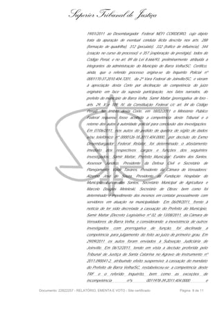 Superior Tribunal de Justiça
                           19/01/2011 ao Desembargador Federal NÉFI CORDEIRO, cujo objeto
                           trata da apuração de eventual conduta ilícita descrita nos arts. 288
                           (formação de quadrilha), 312 (peculato), 332 (tráfico de influência), 344
                           (coação no curso do processo) e 357 (exploração de prestígio), todos do
                           Código Penal, e no art. 89 da Lei 8.666/93, preliminarmente atribuída a
                           integrantes da administração do Município de Barra Velha/SC. Certifico,
                           ainda, que o referido processo origina-se do Inquérito Policial nº
                           0001170-37.2010.404.7201, da 2ª Vara Federal de Joinville/SC, e vieram
                           à apreciação desta Corte por declinação de competência do juízo
                           originário em face da suposta participação, nos fatos narrados, do
                           prefeito do município de Barra Velha, Samir Mattar (prerrogativa de foro -
                           arts. 29, X e 109, IV, da Constituição Federal c/c art. 84 do Código
                           Penal). No âmbito desta Corte, em 18/02/2011 o Ministério Público
                           Federal requereu fosse acolhida a competência deste Tribunal e o
                           retorno dos autos à autoridade policial para conclusão das investigações.
                           Em 07/06/2011, nos autos do pedido de quebra de sigilo de dados
                           e/ou telefônico nº 0000126-18.2011.404.0000,               por decisão do Exmo
                           Desembargador        Federal Relator, foi determinado o afastamento
                           imediato    dos      respectivos       cargos     e    funções         dos   seguintes
                           investigados: Samir Mattar, Prefeito Municipal ; Eurides dos Santos,
                           Assessor    Jurídico,     Presidente      da Defesa       Civil    e Secretário       de
                           Planejamento; Valdir Tavares, Presidente da Câmara de Vereadores;
                           Alzerino   José de Souza, Presidente              da Fundação            Hospitalar   do
                           Município; Eurico dos Santos, Secretário Municipal de Agricultura e
                           Marcelo    Douglas      Meteleski,   Secretário       de Obras; bem como foi
                           determinado o impedimento dos mesmos em contatar pessoalmente com
                           servidores em atuação na municipalidade. Em 06/09/2011, frente à
                           notícia de ter sido decretada a cassação do Prefeito do Munícipio,
                           Samir Mattar (Decreto Legislativo nº 02, de 13/08/2011, da Câmara de
                           Vereadores de Barra Velha, e considerando a inexistência de outros
                           investigados      com      prerrogativa     de        função,     foi    declinada      a
                           competência para julgamento do feito ao juízo de primeiro grau. Em
                           29/09/2011 os autos foram enviados à Subseção Judiciária de
                           Joinville. Em 06/12/2011, tendo em vista a decisão proferida pelo
                           Tribunal de Justiça de Santa Catarina no Agravo de Instrumento nº
                           2011.090041-2, atribuindo efeito suspensivo à cassação do mandato
                           do Prefeito de Barra Velha/SC, restabeleceu-se a competência deste
                           TRF    e   o   referido      Inquérito,     bem       como        as    exceções      de
                           incompetência               nºs           0011978-39.2011.404.0000                      e

Documento: 22822257 - RELATÓRIO, EMENTA E VOTO - Site certificado                                 Página 8 de 11
 