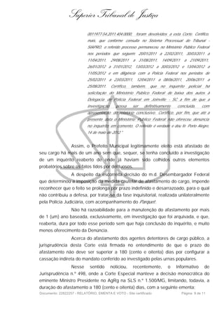 Superior Tribunal de Justiça
                           0011977-54.2011.404.0000,      foram devolvidos a esta Corte. Certifico,
                           mais, que conforme consulta no Sistema Processual do Tribunal -
                           SIAPRO, o referido processo permaneceu no Ministério Público Federal
                           nos períodos que seguem: 20/01/2011 a 22/02/2011, 30/03/2011 a
                           11/04/2011,    29/08/2011     a 31/08/2011,     14/09/2011      a 21/09/2011,
                           26/01/2012 a 31/01/2012, 13/03/2012 a 30/03/2012 e 13/04/2012 a
                           11/05/2012 e em diligência com a Polícia Federal nos períodos de
                           25/02/2011    a 23/03/2011,    12/04/2011     a 08/06/2011,     20/06/2011     a
                           25/08/2011.    Certifico,   também,    que     no   inquérito     policial    há
                           solicitação do Ministério Público Federal de baixa dos autos à
                           Delegacia de Polícia Federal em Joinville - SC a fim de que a
                           investigação      possa     ser    definitivamente       concluída,          com
                           apresentação do relatório conclusivo. Certifico, por fim, que até a
                           presente data o Ministério Público Federal não ofereceu denúncia
                           no inquérito em comento. O referido é verdade e dou fé. Porto Alegre,
                           14 de maio de 2012."


                  Assim, o Prefeito Municipal legitimamente eleito está afastado de
seu cargo há mais de um ano sem que, sequer, se tenha concluído a investigação
de um inquérito reaberto de onde já haviam sido colhidos outros elementos
probatórios sobre os fatos tidos por delituosos.
                  A despeito da escorreita decisão do m.d. Desembargador Federal
que determinou a imposição da medida cautelar de afastamento do cargo, impende
reconhecer que o feito se prolonga por prazo indefinido e desarrazoado, para o qual
não contribuiu a defesa, por tratar-se da fase inquisitorial, realizada unilateralmente
pela Polícia Judiciária, com acompanhamento do Parquet .
                  Não há razoabilidade para a manutenção do afastamento por mais
de 1 (um) ano baseada, exclusivamente, em investigação que foi arquivada, e que,
reaberta, dura por todo esse período sem que haja conclusão do inquérito, e muito
menos oferecimento da Denúncia.
                  Acerca do afastamento dos agentes detentores de cargo público, a
jurisprudência desta Corte está firmada no entendimento de que o prazo do
afastamento não deve ser superior a 180 (cento e oitenta) dias por configurar a
cassação indireta do mandato conferido ao investigado pelas urnas populares.
                  Nesse      sentido      noticiou,      recentemente,         o   Informativo           de
Jurisprudência n.º 498, onde a Corte Especial manteve a decisão monocrática do
eminente Ministro Presidente no AgRg na SLS n.º 1.500/MG, limitando, todavia, a
duração do afastamento a 180 (cento e oitenta) dias, com a seguinte ementa:
Documento: 22822257 - RELATÓRIO, EMENTA E VOTO - Site certificado                       Página 9 de 11
 