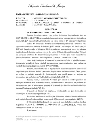 Superior Tribunal de Justiça
HABEAS CORPUS Nº 136.446 - RJ (2009/0093689-7)

RELATOR                :   MINISTRO ARNALDO ESTEVES LIMA
IMPETRANTE             :   EDUARDO GALIL
IMPETRADO              :   TRIBUNAL DE JUSTIÇA DO ESTADO DO RIO DE JANEIRO
PACIENTE               :   GILY CRISTINA ZINOVETZ

                                            RELATÓRIO
                MINISTRO ARNALDO ESTEVES LIMA:
                Trata-se de habeas corpus , com pedido de liminar, impetrado em favor de
GILY CRISTINA ZINOVETZ, pronunciada, juntamente como outro corréu, por infringência
ao art. 121, § 2º, incisos II e IV, última figura, c.c. 62, na forma do 29, todos do Código Penal.
              Consta dos autos que a paciente foi submetida ao plenário do Tribunal do Júri,
oportunidade em que o conselho de sentença, por 5 votos a 2, decidiu pela sua absolvição (fls.
163/166). Inconformado, o Ministério Público apelou ao argumento de que a decisão dos
jurados é manifestamente contrária à prova dos autos. A Quarta Câmara Criminal do Tribunal
de Justiça do Estado do Rio de Janeiro deu provimento ao recurso para cassar a decisão dos
jurados e submeter a paciente a novo julgamento (Apelação Criminal 2251/2003).
              Nesta sede, insurge-se o impetrante contra esse acórdão e, subsidiariamente,
contra outro acórdão da Corte estadual, que denegou a ordem originária, a qual pleiteava a
nulidade da sentença de pronúncia (HC 2009.059.06322).
              Sustenta, inicialmente, que "é ilegal e injusta a decisão que cassou a absolvição
da paciente pelo Tribunal do Júri", porquanto desprovida de fundamentação (fl. 24) e, quanto
ao pedido secundário, ausência de fundamentação das qualificadoras na sentença de
pronúncia, o que violaria o art. 93, IX, da Constituição Federal (fl. 34).
                Requer, assim, a concessão da ordem para anular o acórdão proferido na
apelação interposta pelo Ministério Público, restabelecendo a absolvição da paciente ou,
eventualmente, para a "anulação da sentença de pronúncia por falta de fundamentação legal
das qualificadoras articuladas" (fl. 41).
                O pedido de liminar foi indeferido, oportunidade em que dispensadas as
informações da autoridade impetrada (fl. 123).
                Formulado pedido de reconsideração, foi mantido o indeferimento da liminar e
solicitadas informações à autoridade impetrada (fl. 138), as quais prestadas às fls. 145/176.
                O Ministério Público Federal, em parecer da lavra da Subprocuradora-Geral da
República JULIETA E. FAJARDO CAVALCANTI DE ALBUQUERQUE, opinou pela
denegação da ordem (fls. 178/180).
                É o relatório.


A informação disponível não será considerada para fins de contagem de prazos       Página 1 de 7
recursais
(Ato nº 135 - Art. 6º e Ato nº 172 - Art. 5º)
 