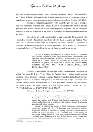 Superior Tribunal de Justiça
jurados é manifestamente contrária à prova dos autos, sendo que a Quarta Câmara Criminal
do Tribunal de Justiça do Estado do Rio de Janeiro deu provimento ao recurso para cassar a
decisão dos jurados e submeter a paciente a novo julgamento (Apelação Criminal 2251/2003).
               Insurge-se o impetrante, portanto, contra o acórdão que, em sede de apelação,
anulou o julgamento realizado pelo Tribunal do Júri e, subsidiariamente, contra o acórdão
prolatado pelo mesmo Tribunal de Justiça, que denegou writ originário, em que se alegava
nulidade na sentença de pronúncia por ausência de fundamentação quanto às qualificadoras
do delito.
              Em relação ao pedido principal, tem-se que a anulação do julgamento pelo
Tribunal do Júri sob o fundamento previsto no art. 593, III, d, do Código de Processo Penal
exige que o veredicto atente contra as evidências dos autos, revelando-se incoerente e
arbitrário, sem nenhum respaldo no conjunto probatório. Essa é a linha de entendimento
seguida pelo Supremo Tribunal Federal e por esta Corte, segundo a qual, verbis :


                            No caso de anulação do julgamento do Tribunal do Juri, o Tribunal de
                       Justiça só pode fazê-lo se as provas forem manifestamente contrárias à decisão.
                       Não basta, assim, simples dúvida do julgador. Desnecessário, e certo, repetir a
                       palavra da lei. Cumpre, porém, na motivação, ser acentuada a evidente
                       desarmonia das provas dos autos com a decisão dos jurados. (REsp
                       16.025/DF, Rel. Min.           LUIZ VICENTE CERNICCHIARO, Sexta
                       Turma, DJ de 27/4/92)

               Assim, a recorribilidade das decisões do Júri, considerado o permissivo da
alínea d do inciso III do art. 593 do Código de Processo Penal – decisão manifestamente
contrária à prova dos autos – exsurge no campo da excepcionalidade. Entendimento diverso
implica subversão de valores, sobrepondo-se ao constitucional e legal. Existentes duas
versões, não há campo à admissibilidade do recurso. Isso ocorre quando o corpo de jurados,
sopesando a prova dos autos, conclui de forma negativa quanto à autoria (STF, HC
75.072/SP, Rel. Min. MARCO AURÉLIO, DJ de 27/6/97).
               No caso, o Tribunal de origem assim consignou (fls. 149/150):

                            Segundo a denúncia, a apelada se encontrou com os outros dois
                       denunciados - um deles seu namorado - em Itaguaí, abasteceram o veículo
                       alugado que usavam, e se dirigiram para Itacuruçá, estacionando o veículo
                       próximo ao Rio Itingussu, de modo a perceberem a aproximação da vítima, de
                       quem a apelada estava separada.
                            Descreve a denúncia, que quando a vítima foi avistada, os denunciados
                       conduziram o veículo até o Trevo de Itacuruçá, onde estacionaram, tendo os
                       dois co-réus saltado e se escondido no matagal existente no local, enquanto a
                       apelada se postava de modo a ser visualizada pela vítima quando se
                       aproximasse do local. Quando a vítima parou para conversar com a apelada, os
                       co-reús efetuaram dois disparos de arma de fogo contra a vítima, pelas costas,
A informação disponível não será considerada para fins de contagem de prazos          Página 3 de 7
recursais
(Ato nº 135 - Art. 6º e Ato nº 172 - Art. 5º)
 