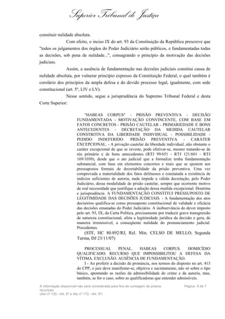 Superior Tribunal de Justiça
constituir nulidade absoluta.
               Com efeito, o inciso IX do art. 93 da Constituição da República prescreve que
"todos os julgamentos dos órgãos do Poder Judiciário serão públicos, e fundamentadas todas
as decisões, sob pena de nulidade...", consagrando o princípio da motivação das decisões
judiciais.
               Assim, a ausência de fundamentação nas decisões judiciais constitui causa de
nulidade absoluta, por vulnerar princípio expresso da Constituição Federal, o qual também é
corolário dos princípios da ampla defesa e do devido processo legal, igualmente, com sede
constitucional (art. 5º, LIV e LV).
               Nesse sentido, segue a jurisprudência do Supremo Tribunal Federal e desta
Corte Superior:

                            "HABEAS CORPUS" - PRISÃO PREVENTIVA - DECISÃO
                       FUNDAMENTADA - MOTIVAÇÃO CONVINCENTE, COM BASE EM
                       FATOS CONCRETOS - PRISÃO CAUTELAR - PRIMARIEDADE E BONS
                       ANTECEDENTES - DECRETAÇÃO DA MEDIDA CAUTELAR
                       CONSTRITIVA DA LIBERDADE INDIVIDUAL - POSSIBILIDADE -
                       PEDIDO INDEFERIDO. PRISÃO PREVENTIVA - CARÁTER
                       EXCEPCIONAL. - A privação cautelar da liberdade individual, não obstante o
                       caráter excepcional de que se reveste, pode efetivar-se, mesmo tratando-se de
                       réu primário e de bons antecedentes (RTJ 99/651 - RTJ 121/601 - RTJ
                       169/1030), desde que o ato judicial que a formalize tenha fundamentação
                       substancial, com base em elementos concretos e reais que se ajustem aos
                       pressupostos formais de decretabilidade da prisão preventiva. Uma vez
                       comprovada a materialidade dos fatos delituosos e constatada a existência de
                       indícios suficientes de autoria, nada impede a válida decretação, pelo Poder
                       Judiciário, dessa modalidade de prisão cautelar, sempre que ocorrente motivo
                       de real necessidade que justifique a adoção dessa medida excepcional. Doutrina
                       e jurisprudência. A FUNDAMENTAÇÃO CONSTITUI PRESSUPOSTO DE
                       LEGITIMIDADE DAS DECISÕES JUDICIAIS. - A fundamentação dos atos
                       decisórios qualifica-se como pressuposto constitucional de validade e eficácia
                       das decisões emanadas do Poder Judiciário. A inobservância do dever imposto
                       pelo art. 93, IX, da Carta Política, precisamente por traduzir grave transgressão
                       de natureza constitucional, afeta a legitimidade jurídica da decisão e gera, de
                       maneira irremissível, a conseqüente nulidade do pronunciamento judicial.
                       Precedentes.
                          (STF, HC 80.892/RJ, Rel. Min. CELSO DE MELLO, Segunda
                       Turma, DJ 23/11/07)

                           PROCESSUAL           PENAL.       HABEAS        CORPUS.       HOMICÍDIO
                       QUALIFICADO. RECURSO QUE IMPOSSIBILITOU A DEFESA DA
                       VÍTIMA. EXCLUSÃO. AUSÊNCIA DE FUNDAMENTAÇÃO.
                           I - Ao proferir a decisão de pronúncia, nos termos do disposto no art. 413
                       do CPP, o juiz deve manifestar-se, objetiva e sucintamente, não só sobre o tipo
                       básico, apontando as razões da admissibilidade do crime e da autoria, mas,
                       também, se for o caso, sobre as qualificadoras que entender admissíveis.
A informação disponível não será considerada para fins de contagem de prazos            Página 6 de 7
recursais
(Ato nº 135 - Art. 6º e Ato nº 172 - Art. 5º)
 