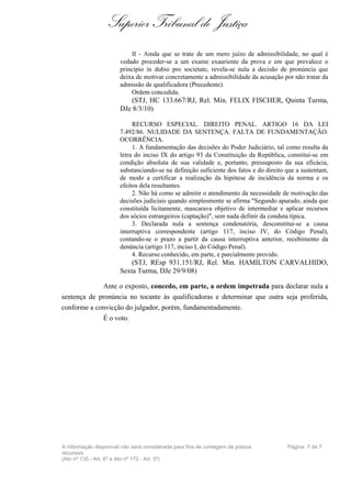 Superior Tribunal de Justiça
                           II - Ainda que se trate de um mero juízo de admissibilidade, no qual é
                       vedado proceder-se a um exame exauriente da prova e em que prevalece o
                       princípio in dubio pro societate, revela-se nula a decisão de pronúncia que
                       deixa de motivar concretamente a admissibilidade da acusação por não tratar da
                       admissão de qualificadora (Precedente).
                           Ordem concedida.
                          (STJ, HC 133.667/RJ, Rel. Min. FELIX FISCHER, Quinta Turma,
                       DJe 8/3/10)

                            RECURSO ESPECIAL. DIREITO PENAL. ARTIGO 16 DA LEI
                       7.492/86. NULIDADE DA SENTENÇA. FALTA DE FUNDAMENTAÇÃO.
                       OCORRÊNCIA.
                            1. A fundamentação das decisões do Poder Judiciário, tal como resulta da
                       letra do inciso IX do artigo 93 da Constituição da República, constitui-se em
                       condição absoluta de sua validade e, portanto, pressuposto da sua eficácia,
                       substanciando-se na definição suficiente dos fatos e do direito que a sustentam,
                       de modo a certificar a realização da hipótese de incidência da norma e os
                       efeitos dela resultantes.
                            2. Não há como se admitir o atendimento da necessidade de motivação das
                       decisões judiciais quando simplesmente se afirma "Segundo apurado, ainda que
                       constituída licitamente, mascarava objetivo de intermediar e aplicar recursos
                       dos sócios estrangeiros (captação)", sem nada definir da conduta típica.
                            3. Declarada nula a sentença condenatória, desconstitui-se a causa
                       interruptiva correspondente (artigo 117, inciso IV, do Código Penal),
                       contando-se o prazo a partir da causa interruptiva anterior, recebimento da
                       denúncia (artigo 117, inciso I, do Código Penal).
                            4. Recurso conhecido, em parte, e parcialmente provido.
                           (STJ, REsp 931.151/RJ, Rel. Min. HAMILTON CARVALHIDO,
                       Sexta Turma, DJe 29/9/08)

             Ante o exposto, concedo, em parte, a ordem impetrada para declarar nula a
sentença de pronúncia no tocante às qualificadoras e determinar que outra seja proferida,
conforme a convicção do julgador, porém, fundamentadamente.
             É o voto.




A informação disponível não será considerada para fins de contagem de prazos           Página 7 de 7
recursais
(Ato nº 135 - Art. 6º e Ato nº 172 - Art. 5º)
 