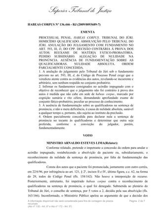 Superior Tribunal de Justiça
HABEAS CORPUS Nº 136.446 - RJ (2009/0093689-7)

                                               EMENTA
         PROCESSUAL PENAL. HABEAS CORPUS . TRIBUNAL DO JÚRI.
         HOMICÍDIO QUALIFICADO. ABSOLVIÇÃO PELO TRIBUNAL DO
         JÚRI. ANULAÇÃO DO JULGAMENTO COM FUNDAMENTO NO
         ART. 593, III, D, DO CPP. DECISÃO CONTRÁRIA À PROVA DOS
         AUTOS. REEXAME DE MATÉRIA FÁTICO-PROBATÓRIA.
         PEDIDO SUBSIDIÁRIO. ALEGAÇÃO DE NULIDADE NA
         PRONÚNCIA. AUSÊNCIA DE FUNDAMENTAÇÃO SOBRE AS
         QUALIFICADORAS.             NULIDADE           ABSOLUTA.           ORDEM
         PARCIALMENTE CONCEDIDA.
         1. A anulação do julgamento pelo Tribunal do Júri sob o fundamento
         previsto no art. 593, III, d, do Código de Processo Penal exige que o
         veredicto atente contra as evidências dos autos, revelando-se incoerente e
         arbitrário, sem nenhum respaldo no conjunto probatório.
         2. Infirmar os fundamentos consignados no acórdão impugnado com o
         objetivo de reconhecer que o julgamento não foi contrário à prova dos
         autos é medida que não cabe em sede de habeas corpus , marcado por
         cognição sumária e rito célere, demandando aprofundado exame do
         conjunto fático-probatório, peculiar ao processo de conhecimento.
         3. A ausência de fundamentação sobre as qualificadoras na sentença de
         pronúncia, e não a mera deficiência, é causa de nulidade absoluta, sanável
         a qualquer tempo e, portanto, não sujeita ao instituto da preclusão.
         4. Ordem parcialmente concedida para declarar nula a sentença de
         pronúncia no tocante às qualificadoras e determinar que outra seja
         proferida,     conforme     a    convicção      do      julgador,    porém,
         fundamentadamente.

                                                 VOTO

               MINISTRO ARNALDO ESTEVES LIMA(Relator):
               Conforme relatado, pretende o impetrante a concessão da ordem para anular o
acórdão impugnado, restabelecendo a absolvição da paciente ou, subsidiariamente, o
reconhecimento da nulidade da sentença de pronúncia, por falta de fundamentação das
qualificadoras.
               Consta dos autos que a paciente foi pronunciada, juntamente com outro corréu,
em 22/6/96, por infringência ao art. 121, § 2º, incisos II e IV, última figura, c.c. 62, na forma
do 29, todos do Código Penal (fls. 158/162). Não houve a interposição de recurso.
Posteriormente, entretanto, foi impetrado habeas corpus contra o reconhecimento de
qualificadoras na sentença de pronúncia, o qual foi denegado. Submetida ao plenário do
Tribunal do Júri, o conselho de sentença, por 5 votos a 2, decidiu pela sua absolvição (fls.
163/166). Inconformado, o Ministério Público apelou ao argumento de que a decisão dos
A informação disponível não será considerada para fins de contagem de prazos      Página 2 de 7
recursais
(Ato nº 135 - Art. 6º e Ato nº 172 - Art. 5º)
 