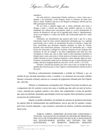 Superior Tribunal de Justiça
                       matando-a.
                            Em sede policial, o denunciado Cláudio confessou o crime e disse que a
                       apelada e seu namorado, co-réu Wagner, foram os mentores do plano para
                       matar a vítima. Também o pai do co-réu Wagner na delegacia, afirmou que seu
                       filho participara do homicídio.
                            De seu turno, a apelada alegou que a vítima, pilotando uma moto, a
                       obrigou a parar o veículo que dirigia, onde também viajavam os co-réus,
                       mandando que saltasse para conversarem, tendo os co-réus permanecido no
                       interior do automóvel, até que ela foi agredida pela vítima e, repentinamente,
                       ouviu-se um disparo e a vítima caiu ferida, não esclarecendo quem foi o autor
                       do disparo.
                            Entretanto, um caminhoneiro que passava pelo local e que foi a única
                       testemunha visual do crime, prestou depoimento afirmando que viu a apelada
                       conversando com a vítima, no acostamento da pista em direção a Angra dos
                       Reis, percebendo que discutiam enquanto postados na porta do veículo,
                       havendo uma motocicleta próxima. Asseverou tal testemunha que a vítima
                       ficasse de costas para o matagal ali existente, momento em que surgiram dois
                       elementos de trás do matagal e um deles empunhando uma arma deu uma
                       coronhada na vítima, que caiu ao chão, tendo os dois elementos elementos se
                       dirigido para o carro, mas como a vítima tentava se levantar um dos homens e a
                       mulher entraram no carro e fugiram enquanto o outro elemento fugiu na moto.
                       Esclarece a testemunha, ainda, que no momento em que a vítima discutia com a
                       mulher, não havia ninguém dentro do carro (fls. 14/14v, 34/34v. e 217/218).
                            Portanto, a decisão dos jurados, por cinco votos a dois, no sentido de que a
                       apelada não concorreu para o crime, figura-se manifestamente contrária à prova
                       dos autos.

                Percebe-se suficientemente fundamentado o acórdão do Tribunal a quo no
sentido de que, havendo dissonância entre o veredicto e os elementos de convicção colhidos
durante a instrução criminal, autoriza-se a cassação do julgamento efetuado pelo Júri Popular
(fls. 149/150).
                Infirmar os fundamentos consignados pelo Tribunal local para reconhecer que
o julgamento não foi contrário à prova dos autos é medida que não cabe em sede de habeas
corpus , marcado por cognição sumária e rito célere, não comportando o exame de questões
que, para seu deslinde, demandem aprofundado exame do conjunto fático-probatório, peculiar
ao processo de conhecimento.
               Quanto ao pedido subsidiário, de nulidade da sentença de pronúncia decorrente
da suposta falta de fundamentação das qualificadoras, tem-se que não foi arguida a tempo,
pelo meio recursal adequado, o que ensejaria a preclusão da matéria, conforme precedentes
desta Corte:

                          HABEAS CORPUS. HOMICÍDIO QUALIFICADO CONSUMADO E
                       TENTADO. ALEGAÇÃO DE NULIDADE NA DECISÃO DE PRONÚNCIA,
                       POR FALTA DE FUNDAMENTAÇÃO EM RELAÇÃO À MANUTENÇÃO
                       DAS QUALIFICADORAS. MATÉRIA QUE DEVERIA TER SIDO
                       QUESTIONADA      NO MOMENTO OPORTUNO, MEDIANTE
A informação disponível não será considerada para fins de contagem de prazos            Página 4 de 7
recursais
(Ato nº 135 - Art. 6º e Ato nº 172 - Art. 5º)
 