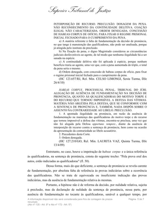 Superior Tribunal de Justiça
                       INTERPOSIÇÃO DE RECURSO. PRECLUSÃO. DOSAGEM DA PENA.
                       NÃO RECONHECIMENTO DA CONTINUIDADE DELITIVA. COAÇÃO
                       ILEGAL NÃO CARACTERIZADA. ORDEM DENEGADA. CONCESSÃO
                       DE HABEAS CORPUS DE OFÍCIO, PARA FIXAR O REGIME PRISIONAL
                       INICIAL FECHADO PARA O CUMPRIMENTO DA PENA.
                            a) A matéria referente à falta de fundamentação da decisão de pronúncia,
                       no que tange à manutenção das qualificadoras, não pode ser analisada, porque
                       já atingida pelo instituto da preclusão.
                            b) Na fixação da pena, o digno Magistrado considerou as circunstâncias
                       judiciais desfavoráveis ao agente, de tal modo que nenhuma ilegalidade há a ser
                       sanada na espécie.
                            c) A continuidade delitiva não foi aplicada à espécie, porque nenhum
                       benefício traria ao agente, uma vez que, com a pena aumentada do triplo, o total
                       da pena seria o mesmo.
                            d) Ordem denegada, com concessão de habeas corpus de ofício, para fixar
                       o regime prisional inicial fechado para o cumprimento da pena.
                           (HC 123.657/RJ, Rel. Min. CELSO LIMONGI, Sexta Turma, DJe
                       26/4/10)

                            HABEAS CORPUS . PROCESSUAL PENAL. TRIBUNAL DO JÚRI.
                       ALEGAÇÃO DE AUSÊNCIA DE FUNDAMENTAÇÃO NA DECISÃO DE
                       PRONÚNCIA, QUANTO ÀS QUALIFICADORAS DO MOTIVO TORPE E
                       DO RECURSO QUE TORNOU IMPOSSÍVEL A DEFESA DAS VÍTIMAS.
                       MATÉRIA NÃO ARGÜIDA PELA DEFESA, QUE SE CONFORMOU COM
                       A SENTENÇA DE PRONÚNCIA E, TAMBÉM, NADA DISPÔS SOBRE O
                       ASSUNTO NA CONTRARIEDADE AO LIBELO. PRECLUSÃO.
                            1. A apontada ilegalidade na pronúncia, em razão da ausência de
                       fundamentação na mantença das qualificadoras do motivo torpe e do recurso
                       que tornou impossível a defesa das vítimas, encontra-se preclusa, uma vez que
                       não foi alegada pela Defesa opportuno tempore , diante da ausência de
                       interposição de recurso contra a sentença de pronúncia, bem como na ocasião
                       da apresentação da contrariedade ao libelo acusatório.
                            2. Precedentes desta Corte.
                            3. Ordem denegada.
                           (HC 127.210/GO, Rel. Min. LAURITA VAZ, Quinta Turma, DJe
                       13/4/09)

               Entretanto, no caso, houve a impetração de habeas corpus e a única referência
às qualificadoras, na sentença de pronúncia, consta do seguinte trecho: "Pela prova oral dos
autos, estão indiciadas as qualificadoras" (fl. 50).
               Dessa forma, mais do que deficiente, a sentença de pronúncia se revela carente
de fundamentação, por absoluta falta de referência às provas indiciárias sobre a ocorrência
das qualificadoras. Não se trata de equivocada ou insuficiente indicação das provas
indiciárias, mas da ausência de fundamentação relativa às mesmas.
               Portanto, a hipótese não é de reforma da decisão, por nulidade relativa, sujeita
à preclusão, mas da declaração de nulidade da sentença de pronúncia, nessa parte, por
ausência de fundamentação no tocante às qualificadoras, sanável a qualquer tempo, por
A informação disponível não será considerada para fins de contagem de prazos           Página 5 de 7
recursais
(Ato nº 135 - Art. 6º e Ato nº 172 - Art. 5º)
 