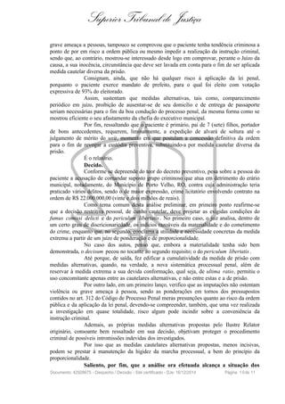 Superior Tribunal de Justiça
grave ameaça a pessoas, tampouco se comprovou que o paciente tenha tendência criminosa a
ponto de por em risco a ordem pública ou mesmo impedir a realização da instrução criminal,
sendo que, ao contrário, mostrou-se interessado desde logo em comprovar, perante o Juízo da
causa, a sua inocência, circunstância que deve ser lavada em conta para o fim de ser aplicada
medida cautelar diversa da prisão.
Consignam, ainda, que não há qualquer risco à aplicação da lei penal,
porquanto o paciente exerce mandato de prefeito, para o qual foi eleito com votação
expressiva de 93% do eleitorado.
Assim, sustentam que medidas alternativas, tais como, comparecimento
periódico em juízo, proibição de ausentar-se de seu domicílio e de entrega de passaporte
seriam necessárias para o fim da boa condução do processo penal, da mesma forma como se
mostrou eficiente o seu afastamento da chefia do executivo municipal.
Por fim, ressaltando que o paciente é primário, pai de 7 (sete) filhos, portador
de bons antecedentes, requerem, liminarmente, a expedição de alvará de soltura até o
julgamento de mérito do writ, momento em que postulam a concessão definitiva da ordem
para o fim de revogar a custódia preventiva, substituindo-a por medida cautelar diversa da
prisão.
É o relatório.
Decido.
Conforme se depreende do teor do decreto preventivo, pesa sobre a pessoa do
paciente a acusação de comandar suposto grupo criminoso que atua em detrimento do erário
municipal, notadamente, do Município de Porto Velho, RO, contra cuja administração teria
praticado vários delitos, sendo o de maior expressão, crime licitatório envolvendo contrato na
ordem de R$ 22.000.000,00 (vinte e dois milhões de reais).
Como tema comum desta análise preliminar, em primeiro ponto reafirme-se
que a decisão restritiva pessoal, de cunho cautelar, deve projetar as exigidas condições do
fumus comissi delicti e do periculum libertatis . No primeiro caso, o juiz analisa, dentro de
um certo grau de discricionariedade, os indícios razoáveis da materialidade e do cometimento
do crime, enquanto que, no segundo, conclama a utilidade e necessidade concretas da medida
extrema a partir de um juízo de ponderação e de proporcionalidade.
No caso dos autos, penso que, embora a materialidade tenha sido bem
demonstrada, o decisum pecou no tocante ao segundo requisito; o do periculum libertatis .
Até porque, de saída, fez edificar a cumulatividade da medida de prisão com
medidas alternativas, quando, na verdade, a nova sistemática processual penal, além de
reservar à medida extrema a sua devida conformação, qual seja, de ultima ratio, permitiu o
uso concomitante apenas entre as cautelares alternativas, e não entre estas e a de prisão.
Por outro lado, em um primeiro lanço, verifico que as imputações não ostentam
violência ou grave ameaça à pessoa, sendo as ponderações em tornos dos pressupostos
contidos no art. 312 do Código de Processo Penal meras presunções quanto ao risco da ordem
pública e da aplicação da lei penal, devendo-se compreender, também, que uma vez realizada
a investigação em quase totalidade, risco algum pode incindir sobre a conveniência da
instrução criminal.
Ademais, as próprias medidas alternativas propostas pelo Ilustre Relator
originário, consoante bem ressaltado em sua decisão, objetivam proteger o procedimento
criminal de possíveis intromissões indevidas dos investigados.
Por isso que as medidas cautelares alternativas propostas, menos incisivas,
podem se prestar à manutenção da higidez da marcha processual, a bem do princípio da
proporcionalidade.
Saliento, por fim, que a análise ora efetuada alcança a situação dos
Documento: 42928675 - Despacho / Decisão - Site certificado - DJe: 16/12/2014 Página 10de 11
 