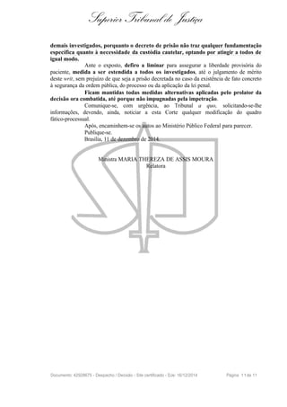 Superior Tribunal de Justiça
demais investigados, porquanto o decreto de prisão não traz qualquer fundamentação
específica quanto à necessidade da custódia cautelar, optando por atingir a todos de
igual modo.
Ante o exposto, defiro a liminar para assegurar a liberdade provisória do
paciente, medida a ser estendida a todos os investigados, até o julgamento de mérito
deste writ, sem prejuízo de que seja a prisão decretada no caso da existência de fato concreto
à segurança da ordem pública, do processo ou da aplicação da lei penal.
Ficam mantidas todas medidas alternativas aplicadas pelo prolator da
decisão ora combatida, até porque não impugnadas pela impetração.
Comunique-se, com urgência, ao Tribunal a quo, solicitando-se-lhe
informações, devendo, ainda, noticiar a esta Corte qualquer modificação do quadro
fático-processual.
Após, encaminhem-se os autos ao Ministério Público Federal para parecer.
Publique-se.
Brasília, 11 de dezembro de 2014.
Ministra MARIA THEREZA DE ASSIS MOURA
Relatora
Documento: 42928675 - Despacho / Decisão - Site certificado - DJe: 16/12/2014 Página 11de 11
 