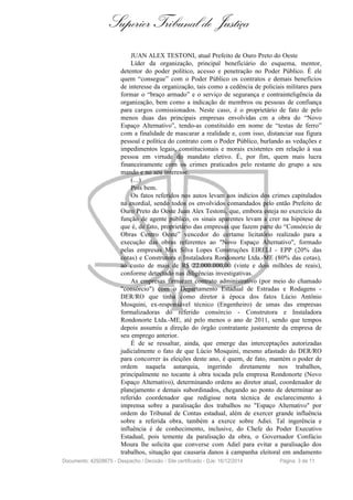 Superior Tribunal de Justiça
JUAN ALEX TESTONI, atual Prefeito de Ouro Preto do Oeste
Líder da organização, principal beneficiário do esquema, mentor,
detentor do poder político, acesso e penetração no Poder Público. É ele
quem “consegue” com o Poder Público os contratos e demais benefícios
de interesse da organização, tais como a cedência de policiais militares para
formar o “braço armado” e o serviço de segurança e contrainteligência da
organização, bem como a indicação de membros ou pessoas de confiança
para cargos comissionados. Neste caso, é o proprietário de fato de pelo
menos duas das principais empresas envolvidas cm a obra do “Novo
Espaço Alternativo”, tendo-as constituído em nome de “testas de ferro”
com a finalidade de mascarar a realidade e, com isso, distanciar sua figura
pessoal e política do contrato com o Poder Público, burlando as vedações e
impedimentos legais, constitucionais e morais existentes em relação à sua
pessoa em virtude do mandato eletivo. É, por fim, quem mais lucra
financeiramente com os crimes praticados pelo restante do grupo a seu
mando e no seu interesse.
(...)
Pois bem.
Os fatos referidos nos autos levam aos indícios dos crimes capitulados
na exordial, sendo todos os envolvidos comandados pelo então Prefeito de
Ouro Preto do Oeste Juan Alex Testoni, que, embora esteja no exercício da
função de agente público, os sinais aparentes levam a crer na hipótese de
que é, de fato, proprietário das empresas que fazem parte do “Consórcio de
Obras Centro Oeste” vencedor do certame licitatório realizado para a
execução das obras referentes ao "Novo Espaço Alternativo", formado
pelas empresas Max Silva Lopes Construções EIRELI - EPP (20% das
cotas) e Construtora e Instaladora Rondonorte Ltda.-ME (80% das cotas),
ao custo de mais de R$ 22.000.000,00 (vinte e dois milhões de reais),
conforme detectado nas diligências investigativas.
As empresas firmaram contrato administrativo (por meio do chamado
"consórcio") com o Departamento Estadual de Estradas e Rodagens -
DER/RO que tinha como diretor à época dos fatos Lúcio Antônio
Mosquini, ex-responsável técnico (Engenheiro) de umas das empresas
formalizadoras do referido consórcio - Construtora e Instaladora
Rondonorte Ltda.-ME, até pelo menos o ano de 2011, sendo que tempos
depois assumiu a direção do órgão contratante justamente da empresa de
seu emprego anterior.
É de se ressaltar, ainda, que emerge das interceptações autorizadas
judicialmente o fato de que Lúcio Mosquini, mesmo afastado do DER/RO
para concorrer às eleições deste ano, é quem, de fato, mantém o poder de
ordem naquela autarquia, ingerindo diretamente nos trabalhos,
principalmente no tocante à obra tocada pela empresa Rondonorte (Novo
Espaço Alternativo), determinando ordens ao diretor atual, coordenador de
planejamento e demais subordinados, chegando ao ponto de determinar ao
referido coordenador que redigisse nota técnica de esclarecimento à
imprensa sobre a paralisação dos trabalhos no "Espaço Alternativo" por
ordem do Tribunal de Contas estadual, além de exercer grande influência
sobre a referida obra, também a exerce sobre Adiei. Tal ingerência e
influência é de conhecimento, inclusive, do Chefe do Poder Executivo
Estadual, pois temente da paralisação da obra, o Governador Confúcio
Moura lhe solicita que converse com Adiel para evitar a paralisação dos
trabalhos, situação que causaria danos à campanha eleitoral em andamento
Documento: 42928675 - Despacho / Decisão - Site certificado - DJe: 16/12/2014 Página 3 de 11
 