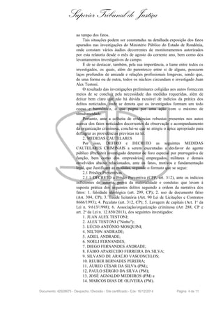 Superior Tribunal de Justiça
ao tempo dos fatos.
Tais situações podem ser constatadas na detalhada exposição dos fatos
apurados nas investigações do Ministério Público do Estado de Rondônia,
onde constam vários áudios decorrentes de monitoramentos autorizados
por esta relatoria desde o mês de agosto do corrente ano, bem como dos
levantamentos investigativos de campo.
É de se destacar, também, pela sua importância, o liame entre todos os
investigados, os quais, além do parentesco entre si de alguns, possuem
laços profundos de amizade e relações profissionais longevas, sendo que,
de uma forma ou de outra, todos os núcleos circundam o investigado Juan
Alex Testoni.
O resultado das investigações preliminares coligidas aos autos fornecem
meios de se concluir pela necessidade das medidas requeridas, além de
deixar bem claro que não há dúvida razoável de indícios da prática dos
delitos noticiados, onde se denota que os investigados formam um todo
coeso e harmônico, o que pugna por uma ação com o máximo de
simultaneidade.
Portanto, ante a colheita de evidências robustas presentes nos autos
acerca dos fatos noticiados decorrentes da observação e acompanhamento
da organização criminosa, conclui-se que se atingiu o ápice apropriado para
deflagrar as providências previstas na lei.
2. MEDIDAS CAUTELARES
Por isso, DEFIRO e DECRETO as seguintes MEDIDAS
CAUTELARES CRIMINAIS a serem executadas a desfavor do agente
público (Prefeito) investigado detentor de foro especial por prerrogativa de
função, bem como dos empresários, empregados, militares e demais
envolvidos abaixo relacionados, ante os fatos, motivos e fundamentação
legal, que Justificam as medidas, segundo o formato que se segue:
2.1 Prisões Preventivas
2.1.1 DECRETO a Prisão Preventiva (CPP, art. 312), ante os indícios
suficientes de autoria, prova da materialidade e condutas que levam à
suposta prática dos seguintes delitos seguindo a ordem da narrativa dos
fatos: 1. falsidade ideológica (art. 299, CP); 2. uso de documento falso
(Art. 304, CP); 3. fraude licitatória (Art. 90 Lei de Licitações e Contratos
8666/1993); 4. Peculato (art. 312, CP); 5. Lavagem de capitais (Art. 1o
da
Lei n. 9.613/1998); 6. Associação/organização criminosa (Art 288, CP e
art. 2a da Lei n. 12.850/2013), dos seguintes investigados:
1. JUAN ALEX TESTONI;
2. ALEX TESTONI ("Ninho");
3. LÚCIO ANTÔNIO MOSQUINI;
4. NILTON ANDRADE;
5. ADIEL ANDRADE;
6. NOELI FERNANDES;
7. DIEGO FERNANDES ANDRADE;
8. FÁBIO APARECIDO FERREIRA DA SILVA;
9. SILVANO DE ARAÚJO VASCONCELOS;
10. REUBER BERNADES PEREIRA;
11. ÁUREO CÉSAR DA SILVA (PM);
12. PAULO SÉRGIO DA SILVA (PM);
13. JOSÉ AGNALDO MEDEIROS (PM) e
14. MARCOS DIAS DE OLIVEIRA (PM).
Documento: 42928675 - Despacho / Decisão - Site certificado - DJe: 16/12/2014 Página 4 de 11
 