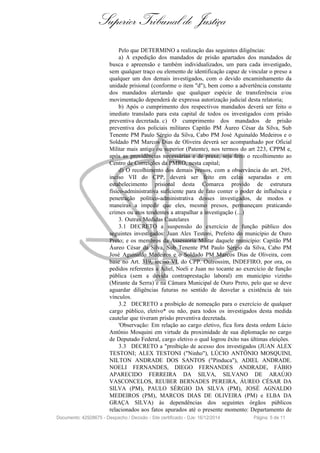 Superior Tribunal de Justiça
Pelo que DETERMINO a realização das seguintes diligências:
a) A expedição dos mandados de prisão apartados dos mandados de
busca e apreensão e também individualizados, um para cada investigado,
sem qualquer traço ou elemento de identificação capaz de vincular o preso a
qualquer um dos demais investigados, com o devido encaminhamento da
unidade prisional (conforme o item "d"), bem como a advertência constante
dos mandados alertando que qualquer espécie de transferência e/ou
movimentação dependerá de expressa autorização judicial desta relatoria;
b) Após o cumprimento dos respectivos mandados deverá ser feito o
imediato translado para esta capital de todos os investigados com prisão
preventiva decretada. c) O cumprimento dos mandados de prisão
preventiva dos policiais militares Capitão PM Áureo César da Silva, Sub
Tenente PM Paulo Sérgio da Silva, Cabo PM José Aguinaldo Medeiros e o
Soldado PM Marcos Dias de Oliveira deverá ser acompanhado por Oficial
Militar mais antigo ou superior (Patente), nos termos do art 223, CPPM e,
após as providências necessárias e de praxe, seja feito o recolhimento ao
Centro de Correições da PMRO, nesta capital;
d) O recolhimento dos demais presos, com a observância do art. 295,
inciso VII do CPP, deverá ser feito em celas separadas e em
estabelecimento prisional desta Comarca provido de estrutura
físico-administrativa suficiente para de fato conter o poder de influência e
penetração político-administrativa desses investigados, de modos e
maneiras a impedir que eles, mesmo presos, permaneçam praticando
crimes ou atos tendentes a atrapalhar a investigação (...)
3. Outras Medidas Cautelares
3.1 DECRETO a suspensão do exercício de função público dos
seguintes investigados: Juan Alex Testoni, Prefeito do município de Ouro
Preto; e os membros da Assessoria Militar daquele município: Capitão PM
Áureo César da Silva, Sub Tenente PM Paulo Sérgio da Silva, Cabo PM
José Aguinaldo Medeiros e o Soldado PM Marcos Dias de Oliveira, com
base no Art. 319, inciso VI, do CPP. Outrossim, INDEFIRO, por ora, os
pedidos referentes a Adiel, Noeli e Juan no tocante ao exercício de função
pública (sem a devida contraprestação laboral) em município vizinho
(Mirante da Serra) e na Câmara Municipal de Ouro Preto, pelo que se deve
aguardar diligências futuras no sentido de desvelar a existência de tais
vínculos.
3.2 DECRETO a proibição de nomeação para o exercício de qualquer
cargo público, eletivo* ou não, para todos os investigados desta medida
cautelar que tiveram prisão preventiva decretada.
'Observação: Em relação ao cargo eletivo, fica fora desta ordem Lúcio
Antônio Mosquini em virtude da proximidade de sua diplomação no cargo
de Deputado Federal, cargo eletivo o qual logrou êxito nas últimas eleições.
3.3 DECRETO a "proibição de acesso dos investigados (JUAN ALEX
TESTONI; ALEX TESTONI ("Ninho"), LÚCIO ANTÔNIO MOSQUINI,
NILTON ANDRADE DOS SANTOS ("Pinduca"), ADIEL ANDRADE.
NOELI FERNANDES, DIEGO FERNANDES ANDRADE, FÁBIO
APARECIDO FERREIRA DA SILVA, SILVANO DE ARAÚJO
VASCONCELOS, REUBER BERNADES PEREIRA, ÁUREO CÉSAR DA
SILVA (PM), PAULO SÉRGIO DA SILVA (PM), JOSÉ AGNALDO
MEDEIROS (PM), MARCOS DIAS DE OLIVEIRA (PM) e ELBA DA
GRAÇA SILVA) às dependências dos seguintes órgãos públicos
relacionados aos fatos apurados até o presente momento: Departamento de
Documento: 42928675 - Despacho / Decisão - Site certificado - DJe: 16/12/2014 Página 5 de 11
 
