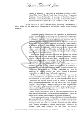 Superior Tribunal de Justiça
Estradas de Rodagem e Transportes (e residências regionais) DER/RO,
Polícia Militar (Porto Velho, Ji-Paraná, Ouro Preto do Oeste e Ariquemes),
Prefeitura e Câmara de Vereadores do município de Ouro Preto do Oeste,
Prefeitura e Câmara de Vereadores do município de Ouro Preto do Oeste,
Prefeitura de Mirante da Serra, DETRAN, IDARON, JUCER, TCE-RO.
E segue o decreto na especificação de medias alternativas cumuladas com a
ordem prisão, até que sobrevém a fundamentação da custódia cautelar, pelas seguintes
passagens:
As medidas judiciais evidentemente não prescindem de fundamentação,
contudo, antecedendo faz-se necessária uma abordagem sobre o panorama
atual que estamos vivenciando acerca de uma luta incessante em nosso pais
no combate à corrupção, esse mal endêmico que empesteia todos os
âmbitos da administração pública brasileira, onde os indivíduos levados à tal
prática detém um único intento: enriquecer às custas do cidadão pagador
de impostos. Assombra a quantidade de investigações em andamento em
todos os estados da Federação, cujos órgãos envolvidos parecem não
vencer a sanha pelo dinheiro público, cujo resultado é a falta de recursos
para suprir as necessidades mais básicas da população, como por exemplo,
serviços públicos e de infraestrutura.
Nos últimos tempos tornou-se corriqueiro no cotidiano do cidadão
brasileiro defrontar-se com sucessivos escândalos envolvendo agentes
públicos e pessoas contratadas para gerir e executar obras e serviços
públicos os quais esquecem por completo o dever de probidade que norteia
o trato da coisa pública e recursos advindos do tributante.
Entretanto, tais indivíduos parecem não perceber que o cidadão está mais
informado, politizado, dotado, também, de mecanismos de fiscalização e
controle e cada vez mais cônscio de seus direitos, exigindo, portanto, mais
transparência na utilização dos recursos amealhados por meio do
pagamento de pesados tributos, que juntos chegam á estimativa
estratosférica na monta de quase 2 trilhões de reais ao ano.
Embora a corrupção endêmica e a voracidade cada vez maior de
pessoas inescrupulosas num primeiro momento assuste - pela falta de
pudores no trato da coisa pública, serve de alento o fortalecimento das leis
e instituições que exercem diversas formas de controle da administração
pública, as quais estão mostrando para que vieram, pois estão em plena
vigência e vigor, vigilantes e atuantes, razões pelas quais a aplicabilidade
das leis e as ações enérgicas de tais instituições merecem total apoio por
parte dos demais poderes, seja por meio de seus órgãos de fiscalização e
controle interno/externo ou o controle judicial.
Contudo, é de se constatar que, diante de tantos mecanismos de defesa do
erário, não há como burlar o sistema sem uma orquestração. E esse é um
quadro que o resultado das investigações preliminares demonstrou.
No presente requerimento, o Ministério Público do Estado de Rondônia,
após uma elaborada investigação com trabalhos de campo e interceptações
devidamente autorizadas judicialmente, teve por escopo descobrir quem
estava por detrás dos "fios" do chamado "Consórcio de Obras Centro
Oeste", empresa vencedora do certame licitatório para a construção do
chamado "Novo Espaço Alternativo" em Porto Velho. Tais esforços
Documento: 42928675 - Despacho / Decisão - Site certificado - DJe: 16/12/2014 Página 6 de 11
 