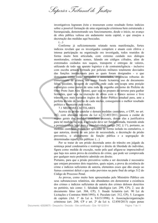 Superior Tribunal de Justiça
investigativos lograram êxito e trouxeram como resultado fortes indícios
sobre a possível formação de uma organização criminosa bem estruturada e
hierarquizada, demonstrando seu funcionamento, desde o início, no avanço
de obra pública vultosa em andamento nesta capital, o que ensejou a
decretação das medidas aqui buscadas.
(...)
Conforme já suficientemente relatado nesta manifestação, fortes
indícios revelam que os investigados compõem e atuam com efetiva e
intensa participação na organização ora investigada, todos reunidos de
forma muito bem articulada, com extremo cuidado nos diálogos
monitorados, evitando nomes, falando em códigos cifrados, além de
extremados cuidados nos saques, transporte e entregas de valores,
utilizando de todo um aparato logístico e de contrainteligência - inclusive
com escolta armada formada por policiais militares totalmente desviados
das funções institucionais para as quais foram designados - o que
demonstra como estão agregados e associados, evidências robustas do
cometimento de crimes, tais como fraude licitatória, uso de documento
falso, peculato, lavagem de capitais, onde cada um ocupa uma posição
estratégica como partes de uma roda de engenho em torno do Prefeito de
Ouro Preto Juan Alex Testoni, quer seja no preparo do terreno para ganhar
licitações, quer seja na execução de obras com o franco acesso e livre
trânsito nos mais variados órgãos do Poder Público estadual para, ante a
perfeita divisão de tarefas de cada núcleo, conseguirem o melhor resultado
político e financeiro para todos.
7.1 MEDIDAS CAUTELARES
Acerca da prisão cautelar e demais medidas cautelares, o CPP, no art.
282, com alteração recente da Lei n. 12.403/2011, passou a cuidar de
regras gerais das medidas cautelares pessoais, dentre elas a justificativa
para tal medida, ou seja, a aplicação deve ser fundamentada, trazendo ainda
a permissividade legal para a cumulatividade (artigo 282, § 1o
), portanto, as
medidas cautelares podem ser aplicadas de forma isolada ou cumulativa, o
que autoriza, dentro de um juízo de necessidade, a decretação da prisão
preventiva, o afastamento da função pública e a segregação de
determinadas repartições públicas: (...)
Por se tratar de um prisão decretada antes do trânsito em julgado da
sentença penal condenatória e restringir o direito de liberdade do indivíduo,
figura como medida de exceção, razão pela qual afigura-se imprescindível
que haja nos autos prova da existência do crime, que pode ser comprovada
por qualquer meio probatório admitido em direito.
Portanto, para que a prisão preventiva venha a ser decretada é necessário
que estejam presentes dois requisitos, quais sejam, a prova da existência do
crime e indícios suficientes de autoria, elementos esses que dão ensejo ao
fumus commissi delicti e que estão previstos na parte final do artigo 312 do
Código de Processo Penal.
As provas, como muito bem apresentadas pelo Ministério Público em
seus substanciosos relatórios, são abundantes em demonstrar a existência
dos crimes e indícios suficientes de autoria dos crimes dolosos descritos
no petitório, tais como: 1. falsidade ideológica (art. 299, CP); 2. uso de
documento falso (art. 304, CP); 3. fraude licitatória (art. 90 Lei de
Licitações e Contratos 8666/1993); 4. Peculato (art. 312, CP); 5. Lavagem
de capitais (Art. 1o da Lei n. 9.613/1998); 6. Associação/organização
criminosa (art. 288, CP e art. 2a da Lei n. 12.850/2013) cujas penas
Documento: 42928675 - Despacho / Decisão - Site certificado - DJe: 16/12/2014 Página 7 de 11
 