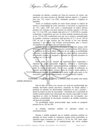 Superior Tribunal de Justiça
cominadas em abstrato, somadas por força do concurso de crimes, são
apenáveis com pena privativa de liberdade máxima superior a 4 (quatro)
anos (art. 313, inciso I do CPP), atendendo, portanto a exigência ao
legislador.
Assim, as evidências trazidas aos autos fazem emergir os indícios de
autoria e a materialidade do crime, presentes, á vista disso, os requisitos do
art. 312, caput, CPP, bem como a caracterização de delitos dolosos
punidos com reclusão com pena máxima em abstrato superior a 04 anos
(art. 313, I do CPP, com redação dada pela Lei n° 12.403/2011), restando
evidenciada a insuficiência, por ora, de outras medidas cautelares previstas
no art. 319 do CPP, insuficiência essa que veio a ensejar a cumulatividade
de medidas, conforme o permissivo legal previsto no § 1o do art. 282 do
CPP, do que se pode concluir que esta decisão se faz com absoluta
segurança e que não se está levando, provisoriamente, para o cárcere
investigados sem a presença dos pressupostos legais.
Portanto, as prisões preventivas decretadas se legitimam, porque estão
satisfeitos - por completo - os pressupostos cautelares fumus delicti (prova
de existência do crime e indício suficiente de sua autoria ou probabilidade
suficiente) e perículum libertatis (garantia da ordem pública, conveniência
da instrução criminal ou assegurar a aplicação da lei penal) presentes no
caput do art. 312 do CPP.
(...)
Deste modo, em se tratando de organização bem orquestrada e
detentora de grande capacidade financeira, influência e ramificações
políticas, trânsito fácil nas repartições públicas municipais e estaduais e
poder de coação e/ou coerção, fatores esses capazes de influenciar na
presente instrução criminal, estamos diante de riscos à ordem pública, à
investigação/instrução e à aplicação da lei penal, razões pelas quais se faz
necessária a sua imediata desarticulação, via encarceramento cautelar.
Continuando, o longo decreto justifica a cumulatividade da prisão com outras
medidas alternativas:
Não há falar em abuso e/ou excesso em razão da cumulatividade das
medidas decretadas (prisão preventiva, suspensão de função pública e
proibição de adentrar em determinadas repartições) eis que a justifico -
dentro da análise do juízo de necessidade - salientando que a intensidade da
medida cautelar poderá estar relacionada não somente à gravidade ou maior
ingerência na esfera da liberdade de locomoção dos investigados, mas
também à possibilidade de decretação cumulativa de medidas cautelares,
sob pena de inocuidade.
Tal possibilidade detém permissividade legal, trazida no parágrafo
primeiro do art. 282 do CPP:
As medidas cautelares poderão ser aplicadas isolada ou
cummulativamente
Destaca o aludido parágrafo que as medidas cautelares poderão ser
aplicadas de forma isolada ou cumulativa quando forem preenchidos os
requisitos legais constantes nos incisos I e II do Art. 282, quais sejam:
"necessidade" e "adequação". O estabelecimento das novas medidas
Documento: 42928675 - Despacho / Decisão - Site certificado - DJe: 16/12/2014 Página 8 de 11
 