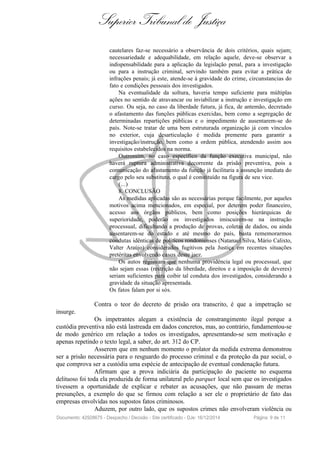 Superior Tribunal de Justiça
cautelares faz-se necessário a observância de dois critérios, quais sejam;
necessariedade e adequabilidade, em relação aquele, deve-se observar a
indispensabilidade para a aplicação da legislação penal, para a investigação
ou para a instrução criminal, servindo também para evitar a prática de
infrações penais; já este, atende-se à gravidade do crime, circunstancias do
fato e condições pessoais dos investigados.
Na eventualidade da soltura, haveria tempo suficiente para múltiplas
ações no sentido de atravancar ou inviabilizar a instrução e investigação em
curso. Ou seja, no caso da liberdade futura, já fica, de antemão, decretado
o afastamento das funções públicas exercidas, bem como a segregação de
determinadas repartições públicas e o impedimento de ausentarem-se do
país. Note-se tratar de uma bem estruturada organização já com vínculos
no exterior, cuja desarticulação é medida premente para garantir a
investigação/instrução, bem como a ordem pública, atendendo assim aos
requisitos estabelecidos na norma.
Outrossim, no caso específico da função executiva municipal, não
haverá ruptura administrativa decorrente da prisão preventiva, pois a
comunicação do afastamento da função já facilitaria a assunção imediata do
cargo pelo seu substituto, o qual é constituído na figura de seu vice.
(...)
8. CONCLUSÃO
As medidas aplicadas são as necessárias porque facilmente, por aqueles
motivos acima mencionados, em especial, por deterem poder financeiro,
acesso aos órgãos públicos, bem como posições hierárquicas de
superioridade, poderão os investigados imiscuirem-se na instrução
processual, dificultando a produção de provas, coletas de dados, ou ainda
ausentarem-se do estado e até mesmo do país, basta rememorarmos
condutas idênticas de políticos rondonienses (Natanael Silva, Mário Calixto,
Valter Araújo) considerados fugitivos pela Justiça em recentes situações
pretéritas envolvendo casos deste jaez.
Os autos registram que nenhuma providência legal ou processual, que
não sejam essas (restrição da liberdade, direitos e a imposição de deveres)
seriam suficientes para coibir tal conduta dos investigados, considerando a
gravidade da situação apresentada.
Os fatos falam por si sós.
Contra o teor do decreto de prisão ora transcrito, é que a impetração se
insurge.
Os impetrantes alegam a existência de constrangimento ilegal porque a
custódia preventiva não está lastreada em dados concretos, mas, ao contrário, fundamentou-se
de modo genérico em relação a todos os investigados, apresentando-se sem motivação e
apenas repetindo o texto legal, a saber, do art. 312 do CP.
Asserem que em nenhum momento o prolator da medida extrema demonstrou
ser a prisão necessária para o resguardo do processo criminal e da proteção da paz social, o
que comprova ser a custódia uma espécie de antecipação de eventual condenação futura.
Afirmam que a prova indiciária da participação do paciente no esquema
delituoso foi toda ela produzida de forma unilateral pelo parquet local sem que os investigados
tivessem a oportunidade de explicar e rebater as acusações, que não passam de meras
presunções, a exemplo do que se firmou com relação a ser ele o proprietário de fato das
empresas envolvidas nos supostos fatos criminosos.
Aduzem, por outro lado, que os supostos crimes não envolveram violência ou
Documento: 42928675 - Despacho / Decisão - Site certificado - DJe: 16/12/2014 Página 9 de 11
 