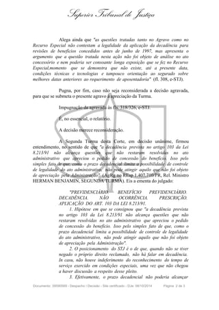 Superior Tribunal de Justiça 
Alega ainda que "as questões tratadas tanto no Agravo como no 
Recurso Especial não contestam a legalidade da aplicação da decadência para 
revisões de benefícios concedidos antes de junho de 1997, mas apresenta o 
argumento que a questão tratada nesta ação não foi objeto de análise no ato 
concessório e nem poderia ser consoante longa exposição que se fez no Recurso 
Especial,momento que se demonstra que não existe, até a presente data, 
condições técnicas e tecnologias e tampouco orientação ao segurado sobre 
melhores datas anteriores ao requerimento de aposentadoria" (fl. 308, e-STJ). 
Pugna, por fim, caso não seja reconsiderada a decisão agravada, 
para que se submeta o presente agravo à apreciação da Turma. 
Impugnação da agravada às fls. 318/326, e-STJ. 
É, no essencial, o relatório. 
A decisão merece reconsideração. 
A Segunda Turma desta Corte, em decisão unânime, firmou 
entendimento, no sentido de que "a decadência prevista no artigo 103 da Lei 
8.213/91 não alcança questões que não restaram resolvidas no ato 
administrativo que apreciou o pedido de concessão do benefício. Isso pelo 
simples fato de que, como o prazo decadencial limita a possibilidade de controle 
de legalidade do ato administrativo, não pode atingir aquilo que não foi objeto 
de apreciação pela Administração" (AgRg no REsp 1.407.710/PR, Rel. Ministro 
HERMAN BENJAMIN, SEGUNDA TURMA). Eis a ementa do julgado: 
"PREVIDENCIÁRIO. BENEFÍCIO PREVIDENCIÁRIO. 
DECADÊNCIA. NÃO OCORRÊNCIA. PRESCRIÇÃO. 
APLICAÇÃO DO ART. 103 DA LEI 8.213/91. 
1. Hipótese em que se consignou que "a decadência prevista 
no artigo 103 da Lei 8.213/91 não alcança questões que não 
restaram resolvidas no ato administrativo que apreciou o pedido 
de concessão do benefício. Isso pelo simples fato de que, como o 
prazo decadencial limita a possibilidade de controle de legalidade 
do ato administrativo, não pode atingir aquilo que não foi objeto 
de apreciação pela Administração". 
2. O posicionamento do STJ é o de que, quando não se tiver 
negado o próprio direito reclamado, não há falar em decadência. 
In casu, não houve indeferimento do reconhecimento do tempo de 
serviço exercido em condições especiais, uma vez que não chegou 
a haver discussão a respeito desse pleito. 
3. Efetivamente, o prazo decadencial não poderia alcançar 
Documento: 39590569 - Despacho / Decisão - Site certificado - DJe: 08/10/2014 Página 2 de 3 
 