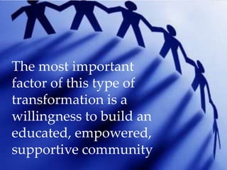 The most important
factor of this type of
transformation is a
willingness to build an
educated, empowered,
supportive community
 
