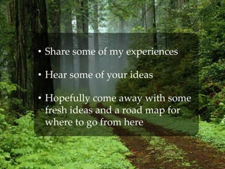 • Share some of my experiences
• Hear some of your ideas
• Hopefully come away with some
fresh ideas and a road map for
where to go from here
 