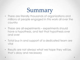 Summary
• There are literally thousands of organizations and
millions of people engaged in this work all over the
country
• These are all experiments – experiments should
have a hypothesis, and test that hypothesis over
and over
• Total buy in and support of a dedicated team are
vital
• Results are not always what we hope they will be,
that’s okay and necessary
 