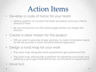 Action Items
• Develop a code of honor for your team
o Define patterns of conduct for both yourselves and your clients
ahead of time
o Be sure everyone is on the same page before you begin the
process
• Create a clear mission for the project
o Will we seek to provide simple solutions to meet immediate needs
or will we provide a more transformational approach
• Design a road map for your work
o The road map will guide what experiments get performed first
o The road map will provide a platform for reporting outcomes and
defining a go/nogo threshold for the continuation of experiments
• Have fun!
 