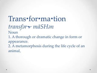 Trans•for•ma•tion
transfərˈmāSHən
Noun
1. A thorough or dramatic change in form or
appearance.
2. A metamorphosis during the life cycle of an
animal.
 