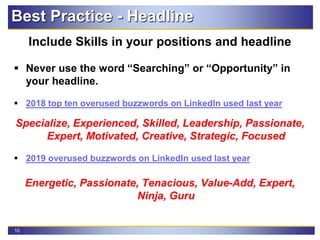 10
Best Practice - Headline
Include Skills in your positions and headline
 Never use the word “Searching” or “Opportunity” in
your headline.
 2018 top ten overused buzzwords on LinkedIn used last year
Specialize, Experienced, Skilled, Leadership, Passionate,
Expert, Motivated, Creative, Strategic, Focused
 2019 overused buzzwords on LinkedIn used last year
Energetic, Passionate, Tenacious, Value-Add, Expert,
Ninja, Guru
 
