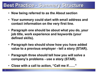11
• Now being referred to as the About section
• Your summary could start with email address and
contact information on the very first line.
• Paragraph one should be about what you do, your
job title, work experience and keywords (your
defined skills).
• Paragraph two should show how you have added
value to a previous employer - tell a story (STAR).
• Paragraph three should tell how you will solve a
company’s problems - use a story (STAR).
• Close with a call to action, “Call me if……”
Best Practice - Summary Structure
 