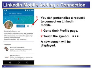 57
LinkedIn Mobile Adding a Connection
You can personalize a request
to connect on LinkedIn
mobile.
1 Go to their Profile page.
2 Touch the symbol.
A new screen will be
displayed.
2
1
 