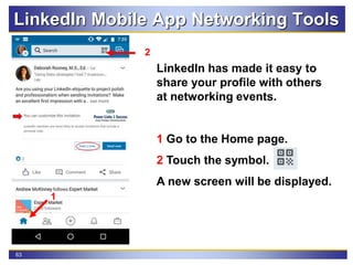 63
LinkedIn Mobile App Networking Tools
LinkedIn has made it easy to
share your profile with others
at networking events.
1 Go to the Home page.
2 Touch the symbol.
A new screen will be displayed.
1
2
 